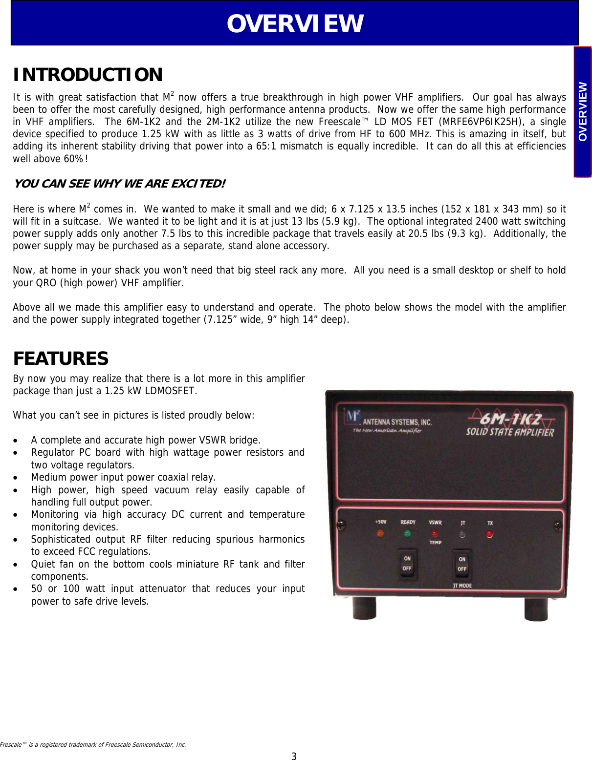  3 OVERVIEW OVERVIEW It is with great satisfaction that M2 now offers a true breakthrough in high power VHF amplifiers.  Our goal has always been to offer the most carefully designed, high performance antenna products.  Now we offer the same high performance in VHF amplifiers.  The 6M-1K2 and the 2M-1K2 utilize the new Freescale™ LD MOS FET (MRFE6VP6IK25H), a single    device specified to produce 1.25 kW with as little as 3 watts of drive from HF to 600 MHz. This is amazing in itself, but adding its inherent stability driving that power into a 65:1 mismatch is equally incredible.  It can do all this at efficiencies well above 60%!   YOU CAN SEE WHY WE ARE EXCITED!  Here is where M2 comes in.  We wanted to make it small and we did; 6 x 7.125 x 13.5 inches (152 x 181 x 343 mm) so it will fit in a suitcase.  We wanted it to be light and it is at just 13 lbs (5.9 kg).  The optional integrated 2400 watt switching power supply adds only another 7.5 lbs to this incredible package that travels easily at 20.5 lbs (9.3 kg).  Additionally, the power supply may be purchased as a separate, stand alone accessory.  Now, at home in your shack you won’t need that big steel rack any more.  All you need is a small desktop or shelf to hold your QRO (high power) VHF amplifier.     Above all we made this amplifier easy to understand and operate.  The photo below shows the model with the amplifier and the power supply integrated together (7.125” wide, 9” high 14” deep). INTRODUCTION By now you may realize that there is a lot more in this amplifier package than just a 1.25 kW LDMOSFET.    What you can’t see in pictures is listed proudly below:  •  A complete and accurate high power VSWR bridge. •  Regulator PC board with high wattage power resistors and two voltage regulators. •  Medium power input power coaxial relay. •  High power, high speed vacuum relay easily capable of    handling full output power. •  Monitoring via high accuracy DC current and temperature monitoring devices. •  Sophisticated output RF filter reducing spurious harmonics to exceed FCC regulations. •  Quiet fan on the bottom cools miniature RF tank and filter components.  •  50 or 100 watt input attenuator that reduces your input power to safe drive levels. FEATURES Frescale™ is a registered trademark of Freescale Semiconductor, Inc. 