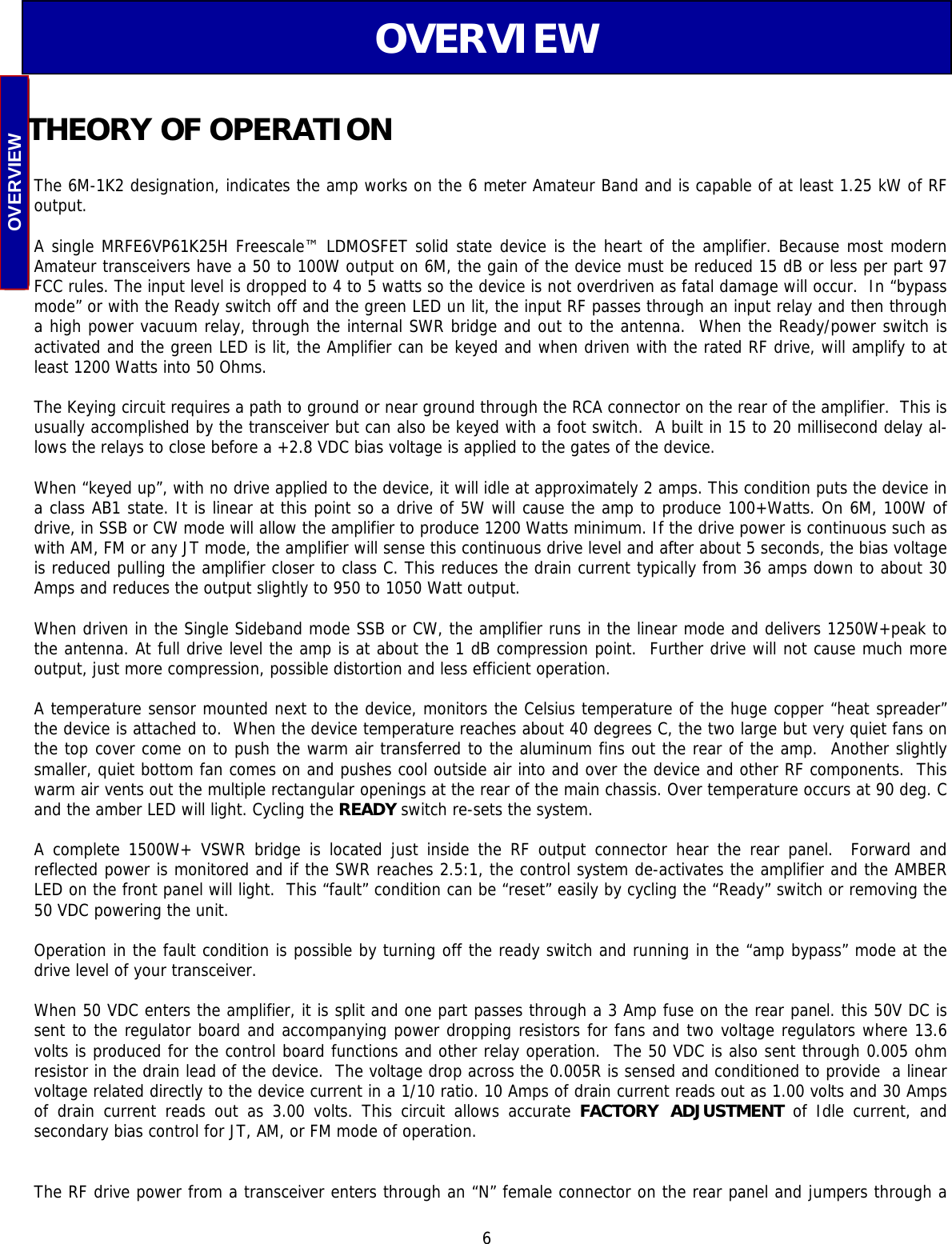  6  The 6M-1K2 designation, indicates the amp works on the 6 meter Amateur Band and is capable of at least 1.25 kW of RF output.  A single MRFE6VP61K25H Freescale™ LDMOSFET solid state device is the heart of the amplifier. Because most modern Amateur transceivers have a 50 to 100W output on 6M, the gain of the device must be reduced 15 dB or less per part 97  FCC rules. The input level is dropped to 4 to 5 watts so the device is not overdriven as fatal damage will occur.  In “bypass mode” or with the Ready switch off and the green LED un lit, the input RF passes through an input relay and then through a high power vacuum relay, through the internal SWR bridge and out to the antenna.  When the Ready/power switch is activated and the green LED is lit, the Amplifier can be keyed and when driven with the rated RF drive, will amplify to at least 1200 Watts into 50 Ohms.   The Keying circuit requires a path to ground or near ground through the RCA connector on the rear of the amplifier.  This is usually accomplished by the transceiver but can also be keyed with a foot switch.  A built in 15 to 20 millisecond delay al-lows the relays to close before a +2.8 VDC bias voltage is applied to the gates of the device.   When “keyed up”, with no drive applied to the device, it will idle at approximately 2 amps. This condition puts the device in a class AB1 state. It is linear at this point so a drive of 5W will cause the amp to produce 100+Watts. On 6M, 100W of drive, in SSB or CW mode will allow the amplifier to produce 1200 Watts minimum. If the drive power is continuous such as with AM, FM or any JT mode, the amplifier will sense this continuous drive level and after about 5 seconds, the bias voltage is reduced pulling the amplifier closer to class C. This reduces the drain current typically from 36 amps down to about 30 Amps and reduces the output slightly to 950 to 1050 Watt output.  When driven in the Single Sideband mode SSB or CW, the amplifier runs in the linear mode and delivers 1250W+peak to the antenna. At full drive level the amp is at about the 1 dB compression point.  Further drive will not cause much more output, just more compression, possible distortion and less efficient operation.  A temperature sensor mounted next to the device, monitors the Celsius temperature of the huge copper “heat spreader” the device is attached to.  When the device temperature reaches about 40 degrees C, the two large but very quiet fans on the top cover come on to push the warm air transferred to the aluminum fins out the rear of the amp.  Another slightly smaller, quiet bottom fan comes on and pushes cool outside air into and over the device and other RF components.  This warm air vents out the multiple rectangular openings at the rear of the main chassis. Over temperature occurs at 90 deg. C and the amber LED will light. Cycling the READY switch re-sets the system.  A complete 1500W+ VSWR bridge is located just inside the RF output connector hear the rear panel.  Forward and        reflected power is monitored and if the SWR reaches 2.5:1, the control system de-activates the amplifier and the AMBER LED on the front panel will light.  This “fault” condition can be “reset” easily by cycling the “Ready” switch or removing the 50 VDC powering the unit.  Operation in the fault condition is possible by turning off the ready switch and running in the “amp bypass” mode at the drive level of your transceiver.  When 50 VDC enters the amplifier, it is split and one part passes through a 3 Amp fuse on the rear panel. this 50V DC is sent to the regulator board and accompanying power dropping resistors for fans and two voltage regulators where 13.6 volts is produced for the control board functions and other relay operation.  The 50 VDC is also sent through 0.005 ohm resistor in the drain lead of the device.  The voltage drop across the 0.005R is sensed and conditioned to provide  a linear voltage related directly to the device current in a 1/10 ratio. 10 Amps of drain current reads out as 1.00 volts and 30 Amps of drain current reads out as 3.00 volts. This circuit allows accurate FACTORY ADJUSTMENT  of  Idle  current, and        secondary bias control for JT, AM, or FM mode of operation.   The RF drive power from a transceiver enters through an “N” female connector on the rear panel and jumpers through a THEORY OF OPERATION OVERVIEW OVERVIEW 