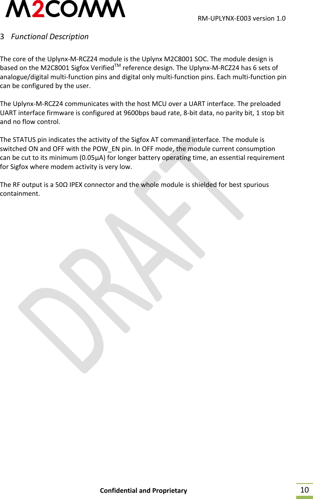                                           RM-UPLYNX-E003 version 1.0 Confidential and Proprietary  10 3 Functional Description  The core of the Uplynx-M-RCZ24 module is the Uplynx M2C8001 SOC. The module design is based on the M2C8001 Sigfox VerifiedTM reference design. The Uplynx-M-RCZ24 has 6 sets of analogue/digital multi-function pins and digital only multi-function pins. Each multi-function pin can be configured by the user.  The Uplynx-M-RCZ24 communicates with the host MCU over a UART interface. The preloaded UART interface firmware is configured at 9600bps baud rate, 8-bit data, no parity bit, 1 stop bit and no flow control.  The STATUS pin indicates the activity of the Sigfox AT command interface. The module is switched ON and OFF with the POW_EN pin. In OFF mode, the module current consumption can be cut to its minimum (0.05&micro;A) for longer battery operating time, an essential requirement for Sigfox where modem activity is very low.  The RF output is a 50&Omega; IPEX connector and the whole module is shielded for best spurious containment.    