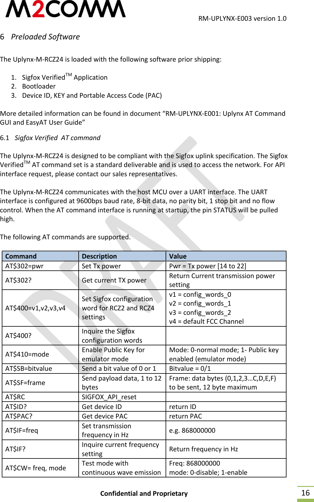                                           RM-UPLYNX-E003 version 1.0 Confidential and Proprietary  16 6 Preloaded Software   The Uplynx-M-RCZ24 is loaded with the following software prior shipping:  1. Sigfox VerifiedTM Application 2. Bootloader 3. Device ID, KEY and Portable Access Code (PAC)  More detailed information can be found in document &ldquo;RM-UPLYNX-E001: Uplynx AT Command GUI and EasyAT User Guide&rdquo; 6.1 Sigfox Verified  AT command   The Uplynx-M-RCZ24 is designed to be compliant with the Sigfox uplink specification. The Sigfox VerifiedTM AT command set is a standard deliverable and is used to access the network. For API interface request, please contact our sales representatives.  The Uplynx-M-RCZ24 communicates with the host MCU over a UART interface. The UART interface is configured at 9600bps baud rate, 8-bit data, no parity bit, 1 stop bit and no flow control. When the AT command interface is running at startup, the pin STATUS will be pulled high.  The following AT commands are supported.  Command Description Value AT$302=pwr Set Tx power Pwr = Tx power [14 to 22] AT$302? Get current TX power Return Current transmission power setting AT$400=v1,v2,v3,v4 Set Sigfox configuration word for RCZ2 and RCZ4 settings v1 = config_words_0 v2 = config_words_1 v3 = config_words_2 v4 = default FCC Channel AT$400? Inquire the Sigfox configuration words  AT$410=mode Enable Public Key for emulator mode Mode: 0-normal mode; 1- Public key enabled (emulator mode) AT$SB=bitvalue Send a bit value of 0 or 1 Bitvalue = 0/1 AT$SF=frame Send payload data, 1 to 12 bytes Frame: data bytes (0,1,2,3&hellip;C,D,E,F) to be sent, 12 byte maximum AT$RC SIGFOX_API_reset  AT$ID? Get device ID return ID AT$PAC? Get device PAC return PAC AT$IF=freq Set transmission frequency in Hz e.g. 868000000 AT$IF? Inquire current frequency setting Return frequency in Hz AT$CW= freq, mode Test mode with continuous wave emission Freq: 868000000 mode: 0-disable; 1-enable 