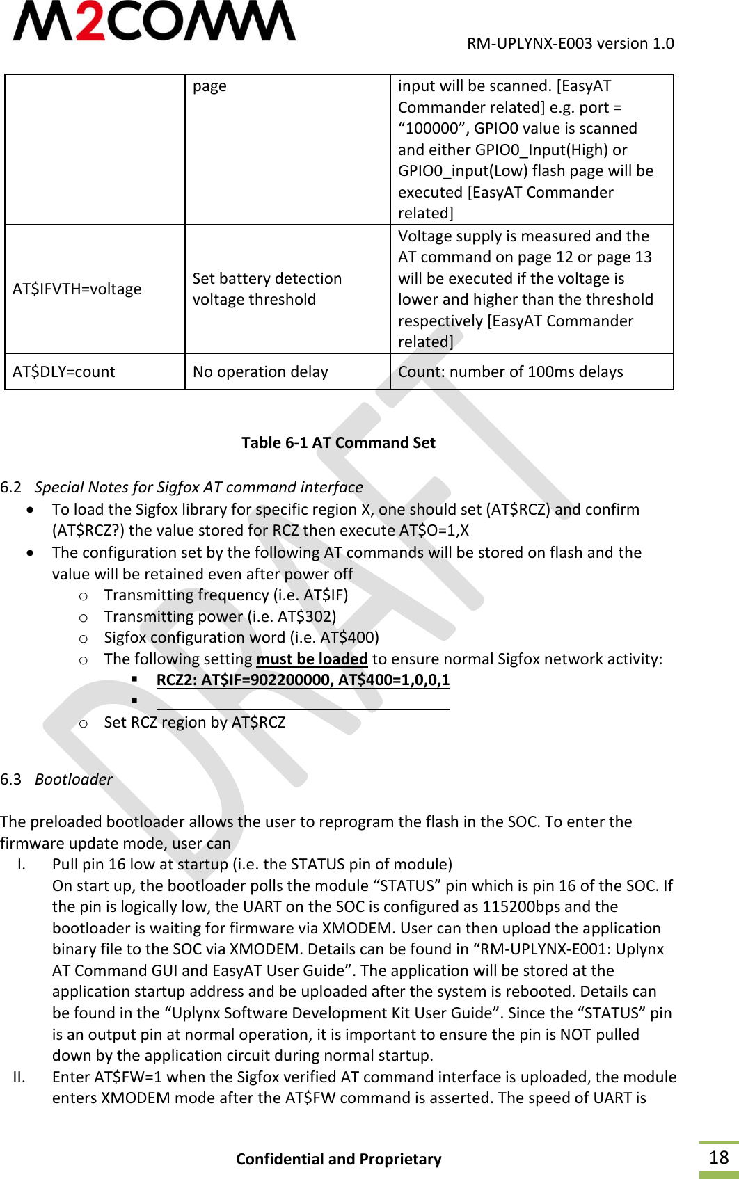                                           RM-UPLYNX-E003 version 1.0 Confidential and Proprietary  18 page input will be scanned. [EasyAT Commander related] e.g. port = &ldquo;100000&rdquo;, GPIO0 value is scanned and either GPIO0_Input(High) or GPIO0_input(Low) flash page will be executed [EasyAT Commander related] AT$IFVTH=voltage Set battery detection voltage threshold Voltage supply is measured and the AT command on page 12 or page 13 will be executed if the voltage is lower and higher than the threshold respectively [EasyAT Commander related] AT$DLY=count No operation delay  Count: number of 100ms delays  Table 6-1 AT Command Set 6.2 Special Notes for Sigfox AT command interface  To load the Sigfox library for specific region X, one should set (AT$RCZ) and confirm (AT$RCZ?) the value stored for RCZ then execute AT$O=1,X  The configuration set by the following AT commands will be stored on flash and the value will be retained even after power off o Transmitting frequency (i.e. AT$IF) o Transmitting power (i.e. AT$302) o Sigfox configuration word (i.e. AT$400) o The following setting must be loaded to ensure normal Sigfox network activity:  RCZ2: AT$IF=902200000, AT$400=1,0,0,1  o Set RCZ region by AT$RCZ  6.3 Bootloader  The preloaded bootloader allows the user to reprogram the flash in the SOC. To enter the firmware update mode, user can  I. Pull pin 16 low at startup (i.e. the STATUS pin of module) On start up, the bootloader polls the module &ldquo;STATUS&rdquo; pin which is pin 16 of the SOC. If the pin is logically low, the UART on the SOC is configured as 115200bps and the bootloader is waiting for firmware via XMODEM. User can then upload the application binary file to the SOC via XMODEM. Details can be found in &ldquo;RM-UPLYNX-E001: Uplynx AT Command GUI and EasyAT User Guide&rdquo;. The application will be stored at the application startup address and be uploaded after the system is rebooted. Details can be found in the &ldquo;Uplynx Software Development Kit User Guide&rdquo;. Since the &ldquo;STATUS&rdquo; pin is an output pin at normal operation, it is important to ensure the pin is NOT pulled down by the application circuit during normal startup. II. Enter AT$FW=1 when the Sigfox verified AT command interface is uploaded, the module enters XMODEM mode after the AT$FW command is asserted. The speed of UART is 