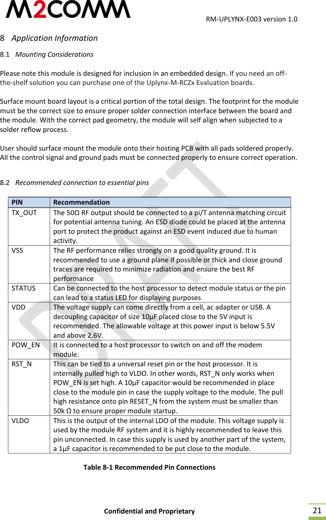                                           RM-UPLYNX-E003 version 1.0 Confidential and Proprietary  21 8 Application Information 8.1 Mounting Considerations  Please note this module is designed for inclusion in an embedded design. If you need an off-the-shelf solution you can purchase one of the Uplynx-M-RCZx Evaluation boards.  Surface mount board layout is a critical portion of the total design. The footprint for the module must be the correct size to ensure proper solder connection interface between the board and the module. With the correct pad geometry, the module will self align when subjected to a solder reflow process.  User should surface mount the module onto their hosting PCB with all pads soldered properly. All the control signal and ground pads must be connected properly to ensure correct operation.  8.2 Recommended connection to essential pins  PIN Recommendation TX_OUT The 50&Omega; RF output should be connected to a pi/T antenna matching circuit for potential antenna tuning. An ESD diode could be placed at the antenna port to protect the product against an ESD event induced due to human activity. VSS The RF performance relies strongly on a good quality ground. It is recommended to use a ground plane if possible or thick and close ground traces are required to minimize radiation and ensure the best RF performance STATUS Can be connected to the host processor to detect module status or the pin can lead to a status LED for displaying purposes VDD The voltage supply can come directly from a cell, ac adapter or USB. A decoupling capacitor of size 10&micro;F placed close to the 5V input is recommended. The allowable voltage at this power input is below 5.5V and above 2.6V. POW_EN It is connected to a host processor to switch on and off the modem module. RST_N This can be tied to a universal reset pin or the host processor. It is internally pulled high to VLDO. In other words, RST_N only works when POW_EN is set high. A 10&micro;F capacitor would be recommended in place close to the module pin in case the supply voltage to the module. The pull high resistance onto pin RESET_N from the system must be smaller than 50k &Omega; to ensure proper module startup. VLDO This is the output of the internal LDO of the module. This voltage supply is used by the module RF system and it is highly recommended to leave this pin unconnected. In case this supply is used by another part of the system, a 1&micro;F capacitor is recommended to be put close to the module. Table 8-1 Recommended Pin Connections  
