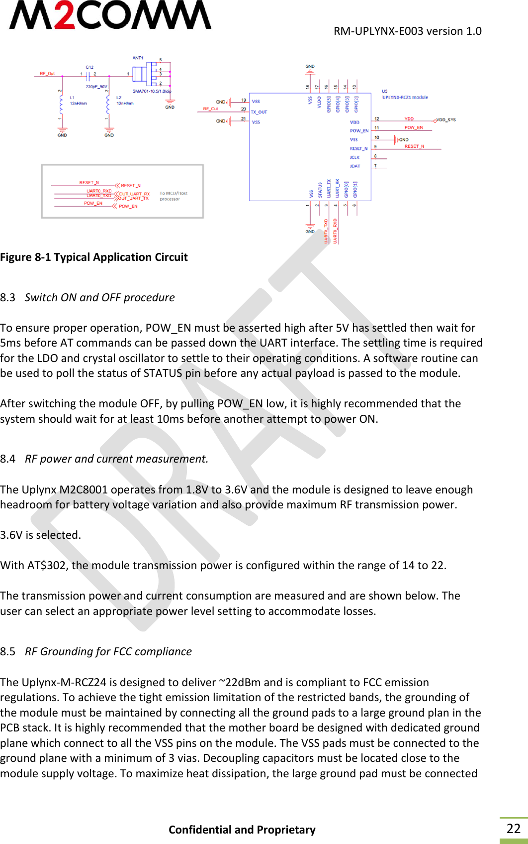                                           RM-UPLYNX-E003 version 1.0 Confidential and Proprietary  22  Figure 8-1 Typical Application Circuit  8.3 Switch ON and OFF procedure  To ensure proper operation, POW_EN must be asserted high after 5V has settled then wait for 5ms before AT commands can be passed down the UART interface. The settling time is required for the LDO and crystal oscillator to settle to their operating conditions. A software routine can be used to poll the status of STATUS pin before any actual payload is passed to the module.  After switching the module OFF, by pulling POW_EN low, it is highly recommended that the system should wait for at least 10ms before another attempt to power ON.  8.4 RF power and current measurement.  The Uplynx M2C8001 operates from 1.8V to 3.6V and the module is designed to leave enough headroom for battery voltage variation and also provide maximum RF transmission power.  3.6V is selected.  With AT$302, the module transmission power is configured within the range of 14 to 22.  The transmission power and current consumption are measured and are shown below. The user can select an appropriate power level setting to accommodate losses.  8.5 RF Grounding for FCC compliance  The Uplynx-M-RCZ24 is designed to deliver ~22dBm and is compliant to FCC emission regulations. To achieve the tight emission limitation of the restricted bands, the grounding of the module must be maintained by connecting all the ground pads to a large ground plan in the PCB stack. It is highly recommended that the mother board be designed with dedicated ground plane which connect to all the VSS pins on the module. The VSS pads must be connected to the ground plane with a minimum of 3 vias. Decoupling capacitors must be located close to the module supply voltage. To maximize heat dissipation, the large ground pad must be connected 