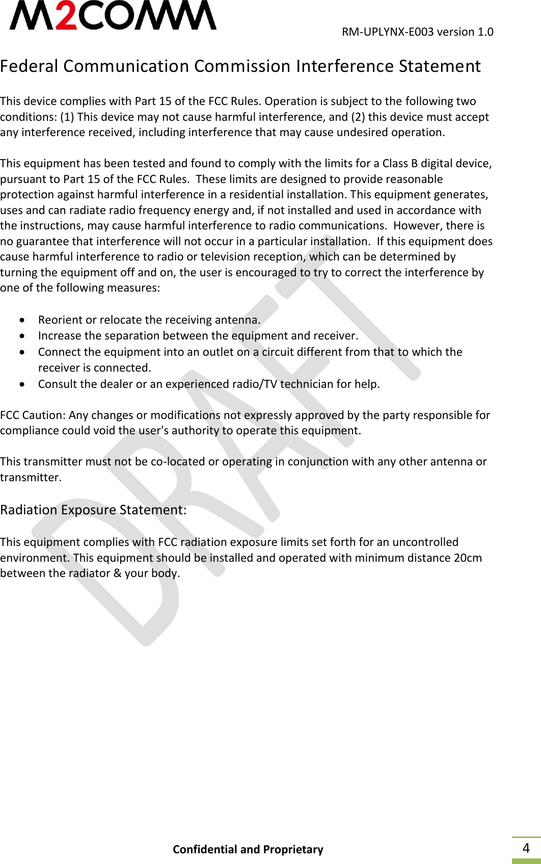                                           RM-UPLYNX-E003 version 1.0 Confidential and Proprietary  4 Federal Communication Commission Interference Statement This device complies with Part 15 of the FCC Rules. Operation is subject to the following two conditions: (1) This device may not cause harmful interference, and (2) this device must accept any interference received, including interference that may cause undesired operation.  This equipment has been tested and found to comply with the limits for a Class B digital device, pursuant to Part 15 of the FCC Rules.  These limits are designed to provide reasonable protection against harmful interference in a residential installation. This equipment generates, uses and can radiate radio frequency energy and, if not installed and used in accordance with the instructions, may cause harmful interference to radio communications.  However, there is no guarantee that interference will not occur in a particular installation.  If this equipment does cause harmful interference to radio or television reception, which can be determined by turning the equipment off and on, the user is encouraged to try to correct the interference by one of the following measures:   Reorient or relocate the receiving antenna.  Increase the separation between the equipment and receiver.  Connect the equipment into an outlet on a circuit different from that to which the receiver is connected.  Consult the dealer or an experienced radio/TV technician for help.  FCC Caution: Any changes or modifications not expressly approved by the party responsible for compliance could void the user's authority to operate this equipment.  This transmitter must not be co-located or operating in conjunction with any other antenna or transmitter.   Radiation Exposure Statement:  This equipment complies with FCC radiation exposure limits set forth for an uncontrolled environment. This equipment should be installed and operated with minimum distance 20cm between the radiator &amp; your body.    