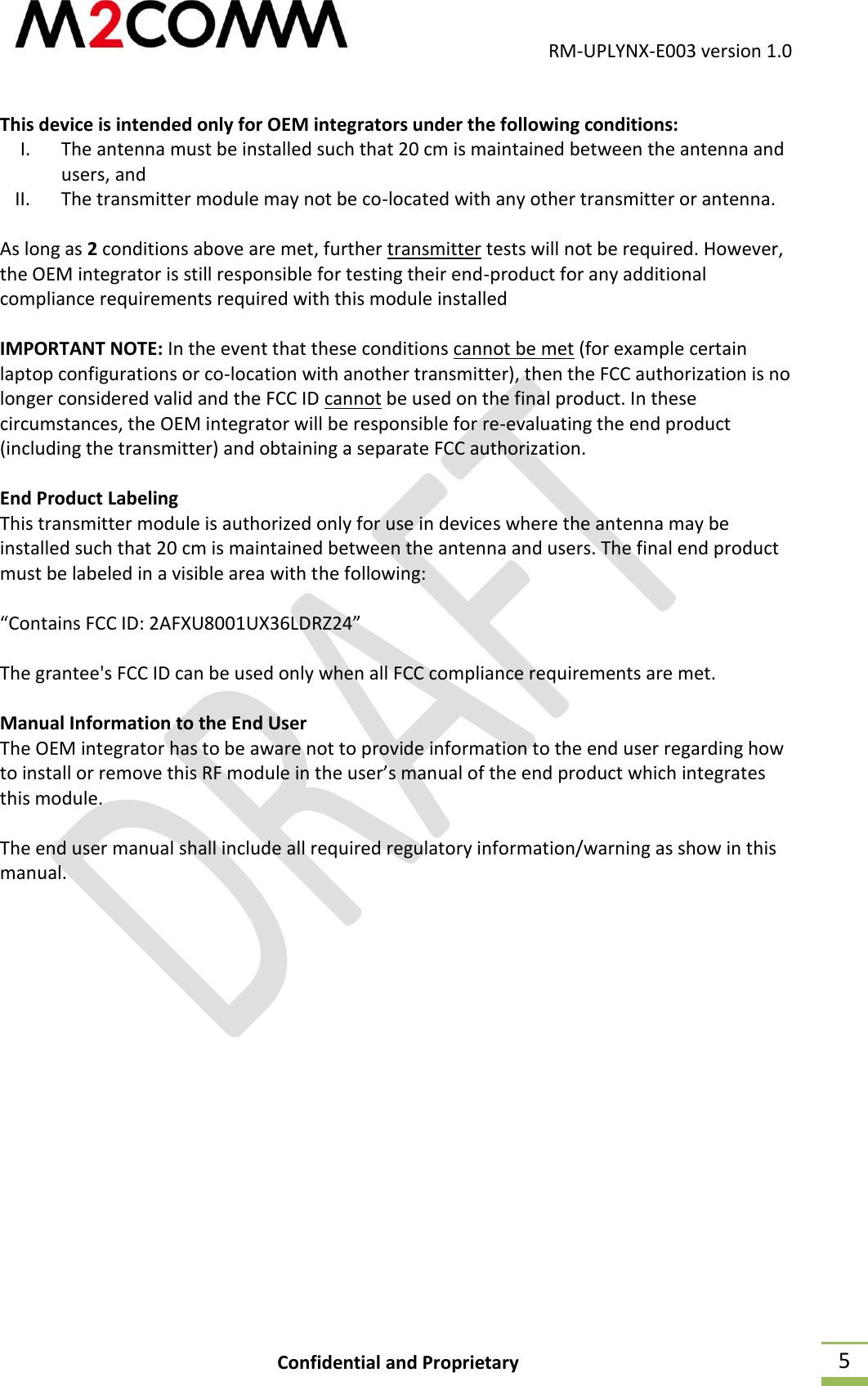                                           RM-UPLYNX-E003 version 1.0 Confidential and Proprietary  5  This device is intended only for OEM integrators under the following conditions: I. The antenna must be installed such that 20 cm is maintained between the antenna and users, and II. The transmitter module may not be co-located with any other transmitter or antenna.  As long as 2 conditions above are met, further transmitter tests will not be required. However, the OEM integrator is still responsible for testing their end-product for any additional compliance requirements required with this module installed  IMPORTANT NOTE: In the event that these conditions cannot be met (for example certain laptop configurations or co-location with another transmitter), then the FCC authorization is no longer considered valid and the FCC ID cannot be used on the final product. In these circumstances, the OEM integrator will be responsible for re-evaluating the end product (including the transmitter) and obtaining a separate FCC authorization.  End Product Labeling  This transmitter module is authorized only for use in devices where the antenna may be installed such that 20 cm is maintained between the antenna and users. The final end product must be labeled in a visible area with the following:  &ldquo;Contains FCC ID: 2AFXU8001UX36LDRZ24&rdquo;  The grantee's FCC ID can be used only when all FCC compliance requirements are met.  Manual Information to the End User The OEM integrator has to be aware not to provide information to the end user regarding how to install or remove this RF module in the user&rsquo;s manual of the end product which integrates this module.  The end user manual shall include all required regulatory information/warning as show in this manual.   