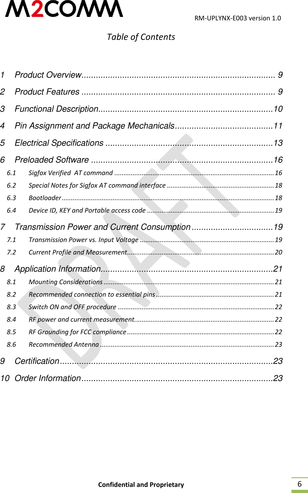                                           RM-UPLYNX-E003 version 1.0 Confidential and Proprietary  6 Table of Contents   1 Product Overview ................................................................................. 9 2 Product Features ................................................................................. 9 3 Functional Description .........................................................................10 4 Pin Assignment and Package Mechanicals .........................................11 5 Electrical Specifications ......................................................................13 6 Preloaded Software ............................................................................16 6.1 Sigfox Verified  AT command ........................................................................................ 16 6.2 Special Notes for Sigfox AT command interface ........................................................... 18 6.3 Bootloader ..................................................................................................................... 18 6.4 Device ID, KEY and Portable access code ...................................................................... 19 7 Transmission Power and Current Consumption ..................................19 7.1 Transmission Power vs. Input Voltage .......................................................................... 19 7.2 Current Profile and Measurement ................................................................................. 20 8 Application Information ........................................................................21 8.1 Mounting Considerations .............................................................................................. 21 8.2 Recommended connection to essential pins ................................................................. 21 8.3 Switch ON and OFF procedure ...................................................................................... 22 8.4 RF power and current measurement. ............................................................................ 22 8.5 RF Grounding for FCC compliance ................................................................................. 22 8.6 Recommended Antenna ................................................................................................ 23 9 Certification .........................................................................................23 10 Order Information ................................................................................23     