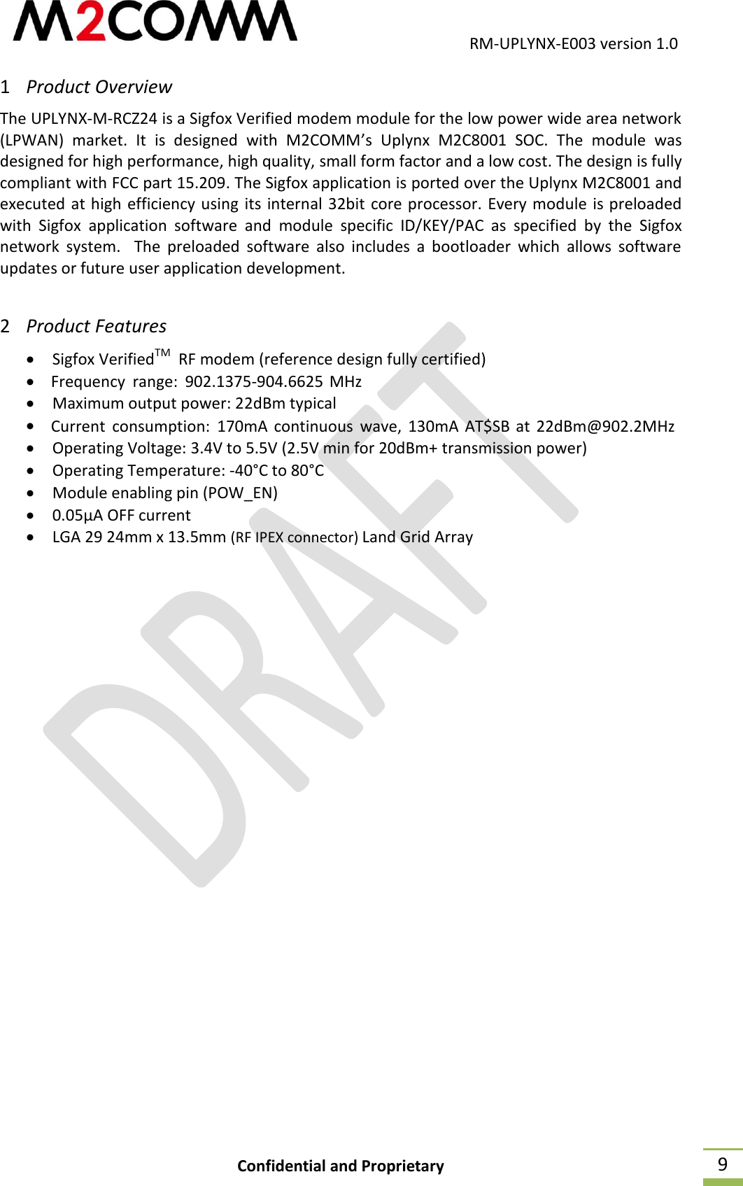                                           RM-UPLYNX-E003 version 1.0 Confidential and Proprietary  9 1 Product Overview The UPLYNX-M-RCZ24 is a Sigfox Verified modem module for the low power wide area network (LPWAN)  market.  It  is  designed  with  M2COMM&rsquo;s  Uplynx  M2C8001  SOC.  The  module  was designed for high performance, high quality, small form factor and a low cost. The design is fully compliant with FCC part 15.209. The Sigfox application is ported over the Uplynx M2C8001 and executed at high efficiency using its internal 32bit core processor. Every module is preloaded with  Sigfox  application  software  and  module  specific  ID/KEY/PAC  as  specified  by  the  Sigfox network  system.    The  preloaded  software  also  includes  a  bootloader  which  allows  software updates or future user application development. 2 Product Features  Sigfox VerifiedTM  RF modem (reference design fully certified)   Maximum output power: 22dBm typical   Operating Voltage: 3.4V to 5.5V (2.5V min for 20dBm+ transmission power)  Operating Temperature: -40&deg;C to 80&deg;C  Module enabling pin (POW_EN)  0.05&micro;A OFF current  LGA 29 24mm x 13.5mm (RF IPEX connector) Land Grid Array      Frequency  range:  902.1375-904.6625  MHzCurrent  consumption:  170mA  continuous  wave,  130mA  AT$SB  at  22dBm@902.2MHz