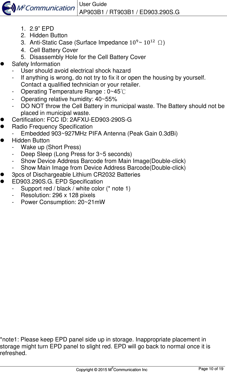  User Guide AP903B1 / RT903B1 / ED903.290S.G        Copyright &copy; 2015 M2Communication Inc  Page 10 of 19   1.  2.9&rdquo; EPD 2.  Hidden Button 3.  Anti-Static Case (Surface Impedance 10~ 10 &Omega;) 4.  Cell Battery Cover 5.  Disassembly Hole for the Cell Battery Cover   Safety Information -  User should avoid electrical shock hazard -  If anything is wrong, do not try to fix it or open the housing by yourself. Contact a qualified technician or your retailer. -  Operating Temperature Range : 0~45℃ -  Operating relative humidity: 40~55%  -  DO NOT throw the Cell Battery in municipal waste. The Battery should not be placed in municipal waste.   Certification: FCC ID: 2AFXU-ED903-290S-G   Radio Frequency Specification -  Embedded 903~927MHz PIFA Antenna (Peak Gain 0.3dBi)   Hidden Button -  Wake up (Short Press) -  Deep Sleep (Long Press for 3~5 seconds) -  Show Device Address Barcode from Main Image(Double-click) -  Show Main Image from Device Address Barcode(Double-click)   3pcs of Dischargeable Lithium CR2032 Batteries   ED903.290S.G. EPD Specification -  Support red / black / white color (* note 1) -  Resolution: 296 x 128 pixels -  Power Consumption: 20~21mW                    *note1: Please keep EPD panel side up in storage. Inappropriate placement in storage might turn EPD panel to slight red. EPD will go back to normal once it is refreshed. 