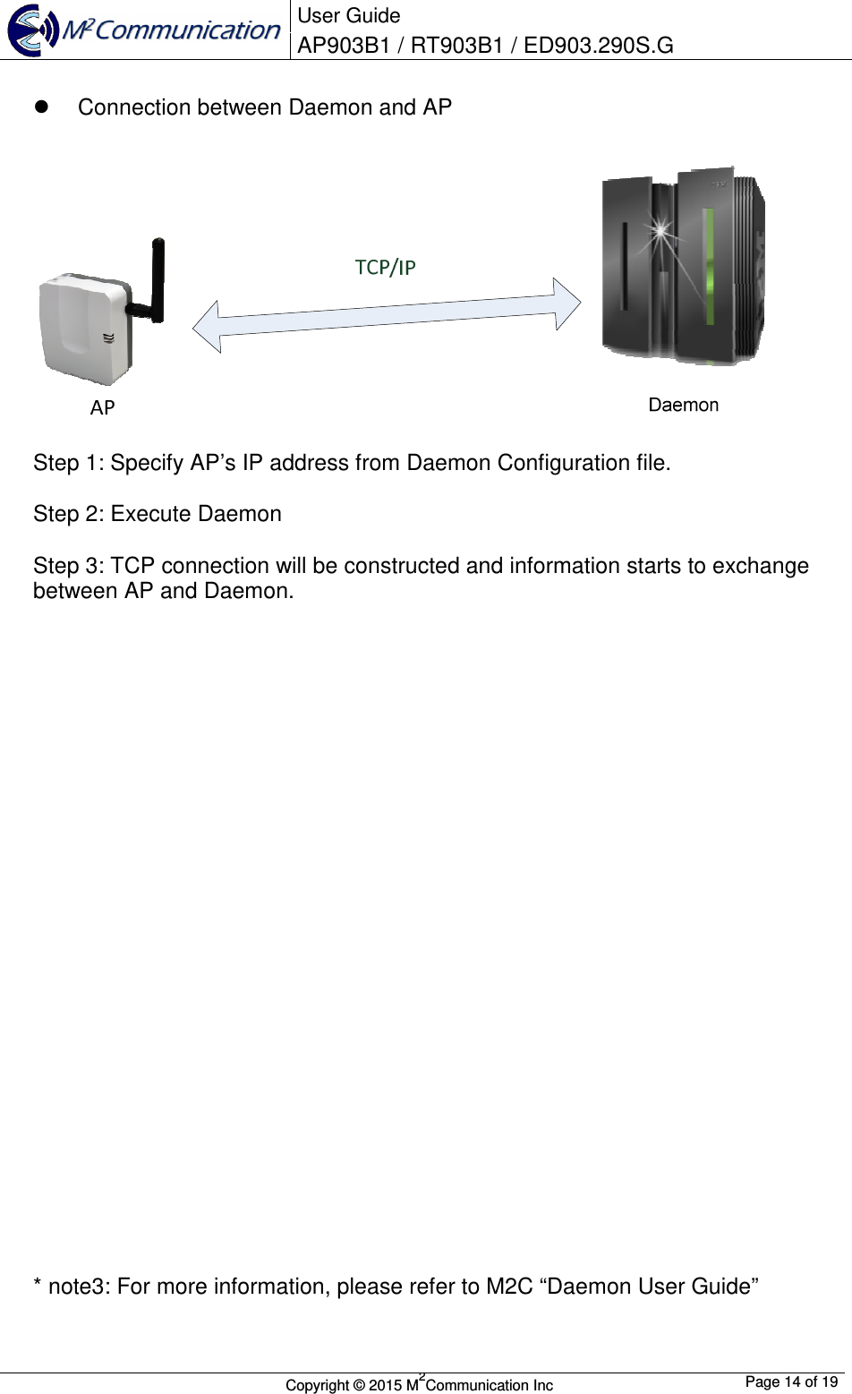  User Guide AP903B1 / RT903B1 / ED903.290S.G        Copyright &copy; 2015 M2Communication Inc  Page 14 of 19     Connection between Daemon and AP    Step 1: Specify AP&rsquo;s IP address from Daemon Configuration file.  Step 2: Execute Daemon  Step 3: TCP connection will be constructed and information starts to exchange between AP and Daemon.                           * note3: For more information, please refer to M2C &ldquo;Daemon User Guide&rdquo; 
