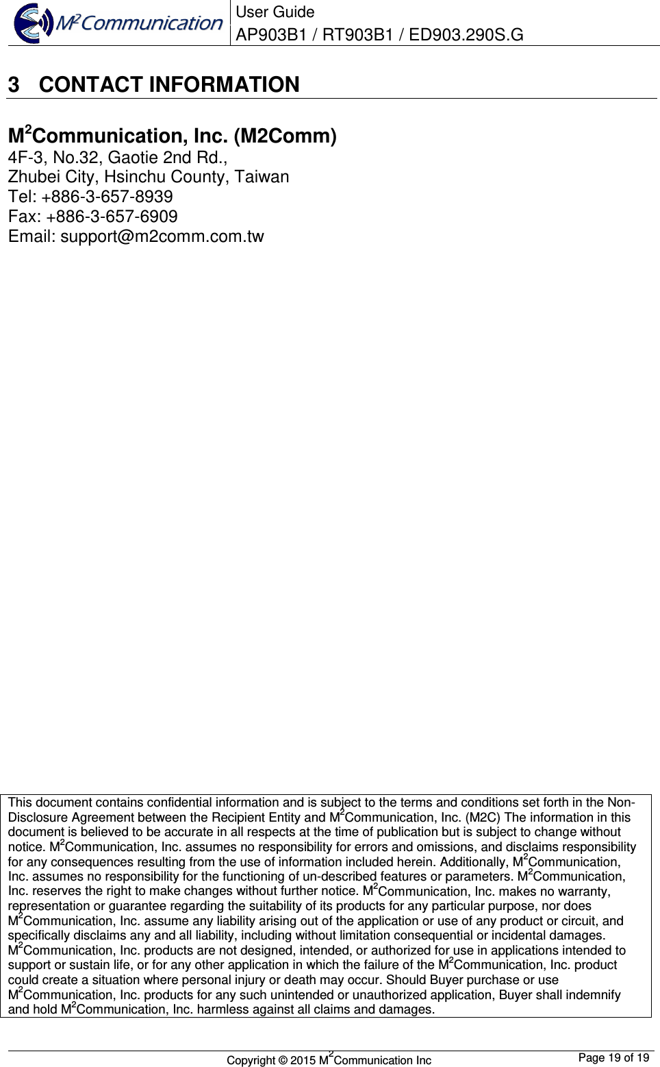  User Guide AP903B1 / RT903B1 / ED903.290S.G        Copyright &copy; 2015 M2Communication Inc  Page 19 of 19   3  CONTACT INFORMATION M2Communication, Inc. (M2Comm) 4F-3, No.32, Gaotie 2nd Rd., Zhubei City, Hsinchu County, Taiwan  Tel: +886-3-657-8939 Fax: +886-3-657-6909 Email: support@m2comm.com.tw                             This document contains confidential information and is subject to the terms and conditions set forth in the Non-Disclosure Agreement between the Recipient Entity and M2Communication, Inc. (M2C) The information in this document is believed to be accurate in all respects at the time of publication but is subject to change without notice. M2Communication, Inc. assumes no responsibility for errors and omissions, and disclaims responsibility for any consequences resulting from the use of information included herein. Additionally, M2Communication, Inc. assumes no responsibility for the functioning of un-described features or parameters. M2Communication, Inc. reserves the right to make changes without further notice. M2Communication, Inc. makes no warranty, representation or guarantee regarding the suitability of its products for any particular purpose, nor does M2Communication, Inc. assume any liability arising out of the application or use of any product or circuit, and specifically disclaims any and all liability, including without limitation consequential or incidental damages. M2Communication, Inc. products are not designed, intended, or authorized for use in applications intended to support or sustain life, or for any other application in which the failure of the M2Communication, Inc. product could create a situation where personal injury or death may occur. Should Buyer purchase or use M2Communication, Inc. products for any such unintended or unauthorized application, Buyer shall indemnify and hold M2Communication, Inc. harmless against all claims and damages.  