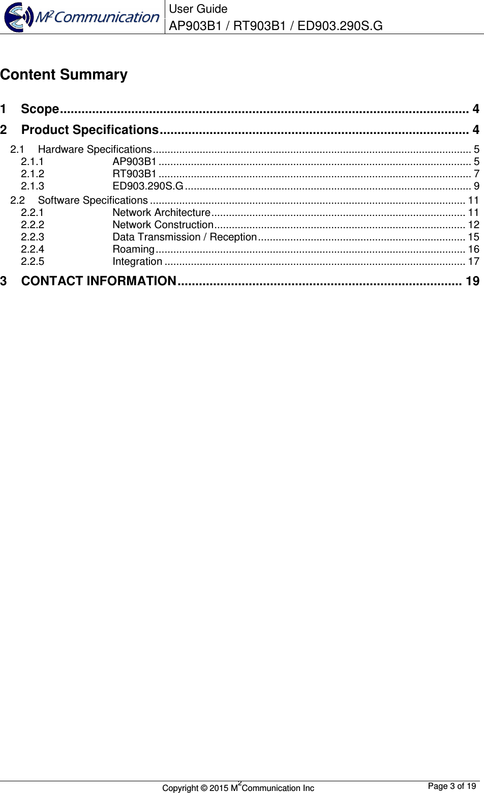  User Guide AP903B1 / RT903B1 / ED903.290S.G        Copyright &copy; 2015 M2Communication Inc  Page 3 of 19    Content Summary  1 Scope ................................................................................................................... 4 2 Product Specifications ....................................................................................... 4 2.1 Hardware Specifications ............................................................................................................. 5 2.1.1 AP903B1 ........................................................................................................... 5 2.1.2 RT903B1 ........................................................................................................... 7 2.1.3 ED903.290S.G .................................................................................................. 9 2.2 Software Specifications ............................................................................................................ 11 2.2.1 Network Architecture ....................................................................................... 11 2.2.2 Network Construction ...................................................................................... 12 2.2.3 Data Transmission / Reception ....................................................................... 15 2.2.4 Roaming .......................................................................................................... 16 2.2.5 Integration ....................................................................................................... 17 3 CONTACT INFORMATION ................................................................................ 19                         