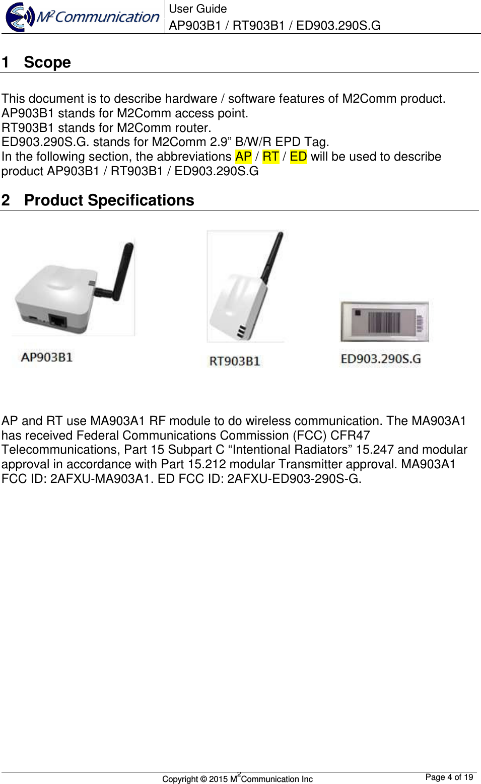  User Guide AP903B1 / RT903B1 / ED903.290S.G        Copyright &copy; 2015 M2Communication Inc  Page 4 of 19   1  Scope This document is to describe hardware / software features of M2Comm product.  AP903B1 stands for M2Comm access point. RT903B1 stands for M2Comm router. ED903.290S.G. stands for M2Comm 2.9&rdquo; B/W/R EPD Tag. In the following section, the abbreviations AP / RT / ED will be used to describe product AP903B1 / RT903B1 / ED903.290S.G 2  Product Specifications  AP and RT use MA903A1 RF module to do wireless communication. The MA903A1 has received Federal Communications Commission (FCC) CFR47 Telecommunications, Part 15 Subpart C &ldquo;Intentional Radiators&rdquo; 15.247 and modular approval in accordance with Part 15.212 modular Transmitter approval. MA903A1 FCC ID: 2AFXU-MA903A1. ED FCC ID: 2AFXU-ED903-290S-G.                    