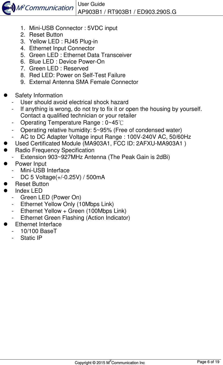  User Guide AP903B1 / RT903B1 / ED903.290S.G        Copyright &copy; 2015 M2Communication Inc  Page 6 of 19   1.  Mini-USB Connector : 5VDC input 2.  Reset Button 3.  Yellow LED : RJ45 Plug-in 4.  Ethernet Input Connector 5.  Green LED : Ethernet Data Transceiver 6.  Blue LED : Device Power-On 7.  Green LED : Reserved 8.  Red LED: Power on Self-Test Failure 9.  External Antenna SMA Female Connector    Safety Information -  User should avoid electrical shock hazard -  If anything is wrong, do not try to fix it or open the housing by yourself. Contact a qualified technician or your retailer -  Operating Temperature Range : 0~45℃ -  Operating relative humidity: 5~95% (Free of condensed water) -  AC to DC Adapter Voltage input Range : 100V-240V AC, 50/60Hz   Used Certificated Module (MA903A1, FCC ID: 2AFXU-MA903A1 )   Radio Frequency Specification -  Extension 903~927MHz Antenna (The Peak Gain is 2dBi)   Power Input -  Mini-USB Interface -  DC 5 Voltage(+/-0.25V) / 500mA   Reset Button   Index LED -  Green LED (Power On) -  Ethernet Yellow Only (10Mbps Link) -  Ethernet Yellow + Green (100Mbps Link) -  Ethernet Green Flashing (Action Indicator)   Ethernet Interface -  10/100 BaseT -  Static IP                