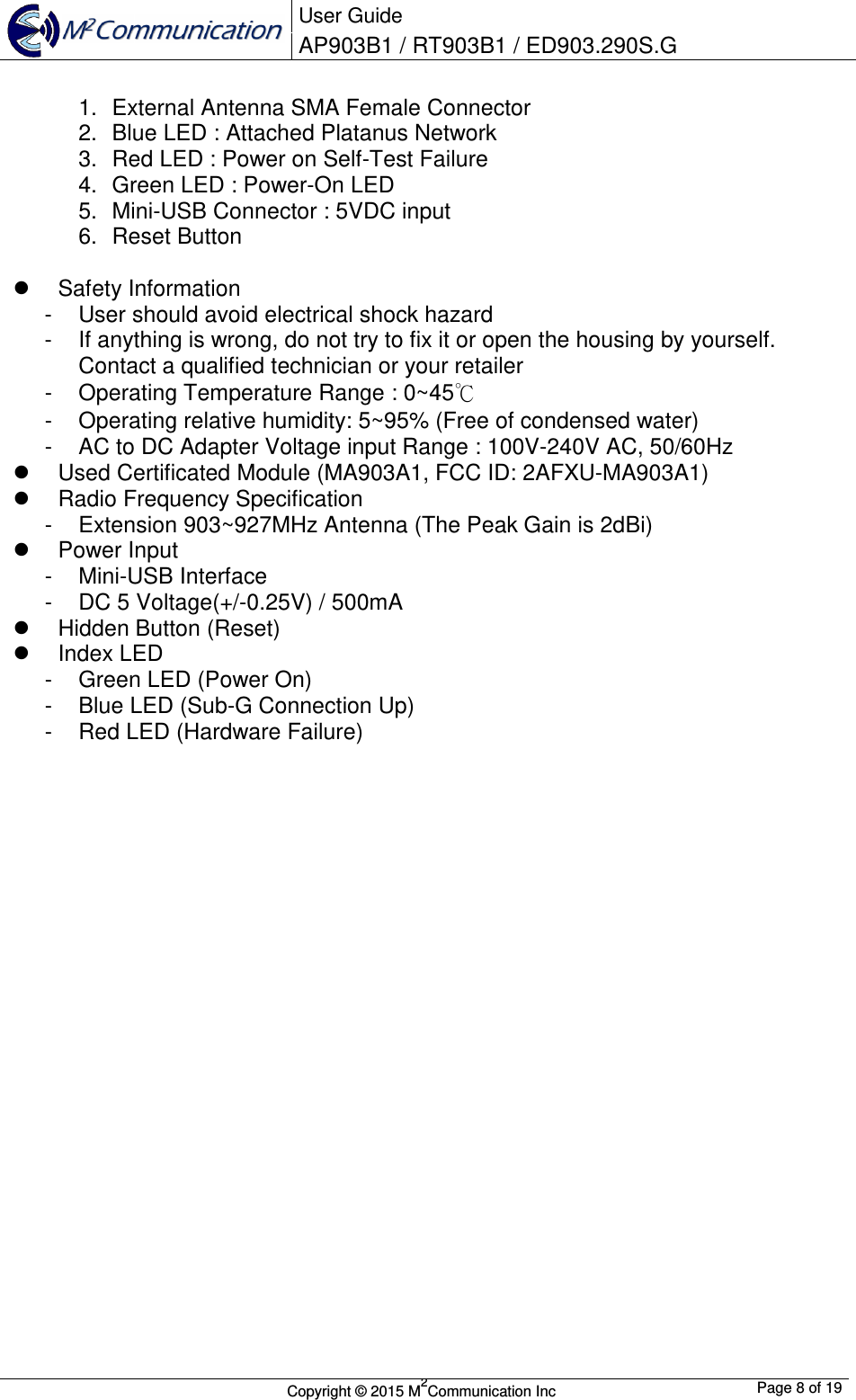  User Guide AP903B1 / RT903B1 / ED903.290S.G        Copyright &copy; 2015 M2Communication Inc  Page 8 of 19   1.  External Antenna SMA Female Connector 2.  Blue LED : Attached Platanus Network 3.  Red LED : Power on Self-Test Failure 4.  Green LED : Power-On LED 5.  Mini-USB Connector : 5VDC input 6.  Reset Button    Safety Information -  User should avoid electrical shock hazard -  If anything is wrong, do not try to fix it or open the housing by yourself. Contact a qualified technician or your retailer -  Operating Temperature Range : 0~45℃ -  Operating relative humidity: 5~95% (Free of condensed water) -  AC to DC Adapter Voltage input Range : 100V-240V AC, 50/60Hz   Used Certificated Module (MA903A1, FCC ID: 2AFXU-MA903A1)   Radio Frequency Specification -  Extension 903~927MHz Antenna (The Peak Gain is 2dBi)   Power Input -  Mini-USB Interface -  DC 5 Voltage(+/-0.25V) / 500mA   Hidden Button (Reset)   Index LED -  Green LED (Power On) -  Blue LED (Sub-G Connection Up) -  Red LED (Hardware Failure)                      