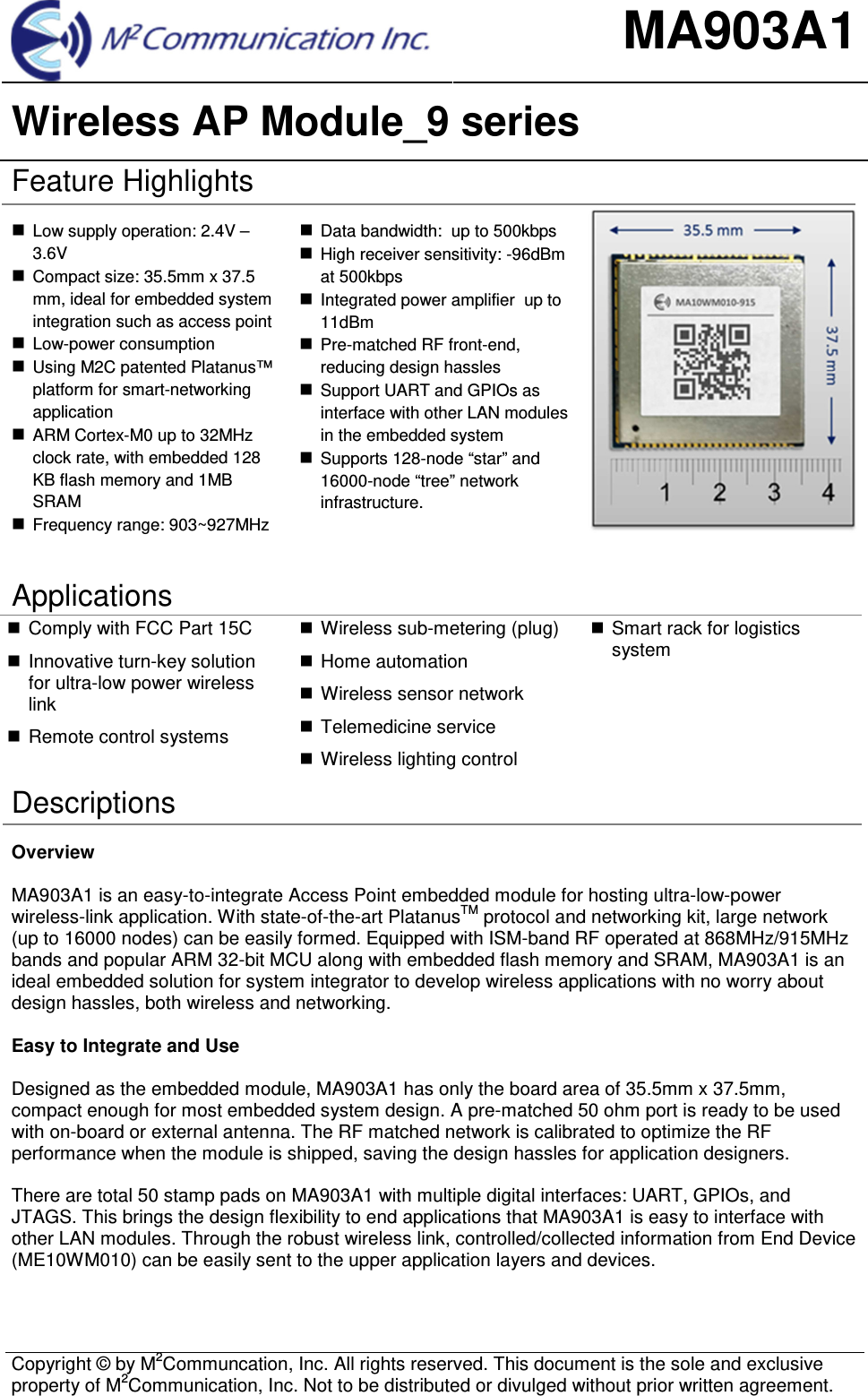 MA903A1 Wireless AP Module_9 series  Copyright &copy; by M2Communcation, Inc. All rights reserved. This document is the sole and exclusive property of M2Communication, Inc. Not to be distributed or divulged without prior written agreement. Feature Highlights Low supply operation: 2.4V &ndash;3.6VCompact size: 35.5mm x 37.5mm, ideal for embedded systemintegration such as access pointLow-power consumptionUsing M2C patented Platanus&trade;platform for smart-networkingapplicationARM Cortex-M0 up to 32MHzclock rate, with embedded 128KB flash memory and 1MBSRAMFrequency range: 903~927MHzData bandwidth:  up to 500kbpsHigh receiver sensitivity: -96dBmat 500kbpsIntegrated power amplifier  up to11dBmPre-matched RF front-end,reducing design hasslesSupport UART and GPIOs asinterface with other LAN modulesin the embedded systemSupports 128-node &ldquo;star&rdquo; and16000-node &ldquo;tree&rdquo; networkinfrastructure.Applications Comply with FCC Part 15CInnovative turn-key solutionfor ultra-low power wirelesslinkRemote control systemsWireless sub-metering (plug)Home automationWireless sensor networkTelemedicine serviceWireless lighting controlSmart rack for logisticssystemDescriptions Overview MA903A1 is an easy-to-integrate Access Point embedded module for hosting ultra-low-power wireless-link application. With state-of-the-art PlatanusTM protocol and networking kit, large network (up to 16000 nodes) can be easily formed. Equipped with ISM-band RF operated at 868MHz/915MHz bands and popular ARM 32-bit MCU along with embedded flash memory and SRAM, MA903A1 is an ideal embedded solution for system integrator to develop wireless applications with no worry about design hassles, both wireless and networking.  Easy to Integrate and Use Designed as the embedded module, MA903A1 has only the board area of 35.5mm x 37.5mm, compact enough for most embedded system design. A pre-matched 50 ohm port is ready to be used with on-board or external antenna. The RF matched network is calibrated to optimize the RF performance when the module is shipped, saving the design hassles for application designers. There are total 50 stamp pads on MA903A1 with multiple digital interfaces: UART, GPIOs, and JTAGS. This brings the design flexibility to end applications that MA903A1 is easy to interface with other LAN modules. Through the robust wireless link, controlled/collected information from End Device (ME10WM010) can be easily sent to the upper application layers and devices. 