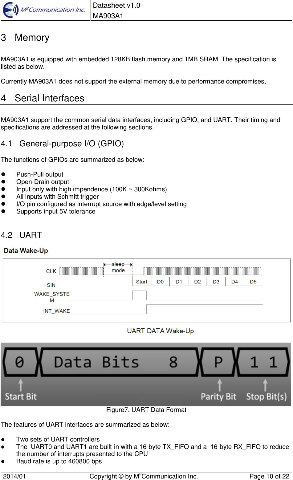  Datasheet v1.0 MA903A1    2014/01  Copyright &copy; by M2Communication Inc.  Page 10 of 22   3  Memory MA903A1 is equipped with embedded 128KB flash memory and 1MB SRAM. The specification is listed as below.  Currently MA903A1 does not support the external memory due to performance compromises, 4  Serial Interfaces MA903A1 support the common serial data interfaces, including GPIO, and UART. Their timing and specifications are addressed at the following sections. 4.1  General-purpose I/O (GPIO) The functions of GPIOs are summarized as below:    Push-Pull output   Open-Drain output   Input only with high impendence (100K ~ 300Kohms)   All inputs with Schmitt trigger   I/O pin configured as interrupt source with edge/level setting   Supports input 5V tolerance  4.2  UART    Figure7. UART Data Format  The features of UART interfaces are summarized as below:   Two sets of UART controllers  The  UART0 and UART1 are built-in with a 16-byte TX_FIFO and a  16-byte RX_FIFO to reduce  the number of interrupts presented to the CPU  Baud rate is up to 460800 bps 