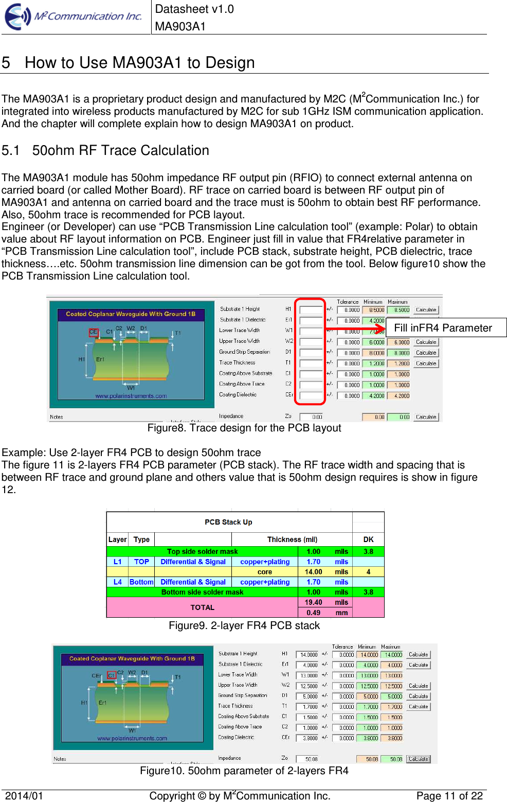  Datasheet v1.0 MA903A1    2014/01  Copyright &copy; by M2Communication Inc.  Page 11 of 22   5  How to Use MA903A1 to Design The MA903A1 is a proprietary product design and manufactured by M2C (M2Communication Inc.) for integrated into wireless products manufactured by M2C for sub 1GHz ISM communication application. And the chapter will complete explain how to design MA903A1 on product. 5.1  50ohm RF Trace Calculation The MA903A1 module has 50ohm impedance RF output pin (RFIO) to connect external antenna on carried board (or called Mother Board). RF trace on carried board is between RF output pin of MA903A1 and antenna on carried board and the trace must is 50ohm to obtain best RF performance. Also, 50ohm trace is recommended for PCB layout. Engineer (or Developer) can use &ldquo;PCB Transmission Line calculation tool&rdquo; (example: Polar) to obtain value about RF layout information on PCB. Engineer just fill in value that FR4relative parameter in &ldquo;PCB Transmission Line calculation tool&rdquo;, include PCB stack, substrate height, PCB dielectric, trace thickness&hellip;.etc. 50ohm transmission line dimension can be got from the tool. Below figure10 show the PCB Transmission Line calculation tool.   Figure8. Trace design for the PCB layout  Example: Use 2-layer FR4 PCB to design 50ohm trace  The figure 11 is 2-layers FR4 PCB parameter (PCB stack). The RF trace width and spacing that is between RF trace and ground plane and others value that is 50ohm design requires is show in figure 12.     Figure9. 2-layer FR4 PCB stack   Figure10. 50ohm parameter of 2-layers FR4  Fill inFR4 Parameter 
