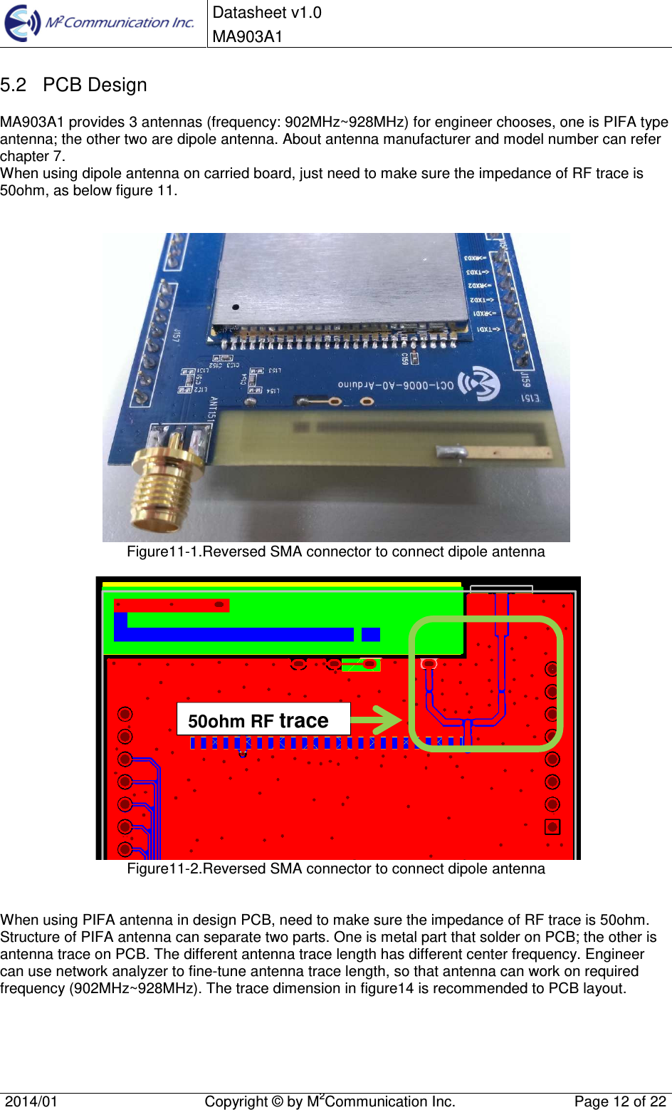 Datasheet v1.0 MA903A1    2014/01  Copyright &copy; by M2Communication Inc.  Page 12 of 22   5.2  PCB Design MA903A1 provides 3 antennas (frequency: 902MHz~928MHz) for engineer chooses, one is PIFA type antenna; the other two are dipole antenna. About antenna manufacturer and model number can refer chapter 7. When using dipole antenna on carried board, just need to make sure the impedance of RF trace is 50ohm, as below figure 11.    Figure11-1.Reversed SMA connector to connect dipole antenna     Figure11-2.Reversed SMA connector to connect dipole antenna   When using PIFA antenna in design PCB, need to make sure the impedance of RF trace is 50ohm. Structure of PIFA antenna can separate two parts. One is metal part that solder on PCB; the other is antenna trace on PCB. The different antenna trace length has different center frequency. Engineer can use network analyzer to fine-tune antenna trace length, so that antenna can work on required frequency (902MHz~928MHz). The trace dimension in figure14 is recommended to PCB layout.  50ohm RF trace 