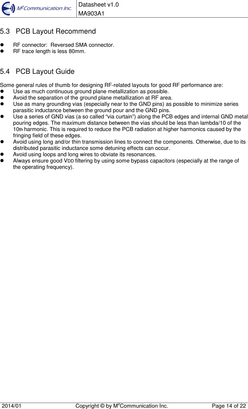  Datasheet v1.0 MA903A1    2014/01  Copyright &copy; by M2Communication Inc.  Page 14 of 22   5.3  PCB Layout Recommend   RF connector:  Reversed SMA connector.   RF trace length is less 80mm.  5.4  PCB Layout Guide Some general rules of thumb for designing RF-related layouts for good RF performance are:   Use as much continuous ground plane metallization as possible.   Avoid the separation of the ground plane metallization at RF area.   Use as many grounding vias (especially near to the GND pins) as possible to minimize series parasitic inductance between the ground pour and the GND pins.   Use a series of GND vias (a so called &ldquo;via curtain&rdquo;) along the PCB edges and internal GND metal pouring edges. The maximum distance between the vias should be less than lambda/10 of the 10th harmonic. This is required to reduce the PCB radiation at higher harmonics caused by the fringing field of these edges.   Avoid using long and/or thin transmission lines to connect the components. Otherwise, due to its distributed parasitic inductance some detuning effects can occur.   Avoid using loops and long wires to obviate its resonances.   Always ensure good VDD filtering by using some bypass capacitors (especially at the range of the operating frequency).                                    