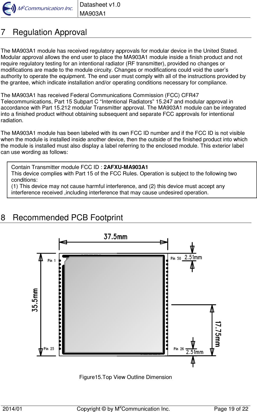  Datasheet v1.0 MA903A1    2014/01  Copyright &copy; by M2Communication Inc.  Page 19 of 22   7  Regulation Approval The MA903A1 module has received regulatory approvals for modular device in the United Stated. Modular approval allows the end user to place the MA903A1 module inside a finish product and not require regulatory testing for an intentional radiator (RF transmitter), provided no changes or modifications are made to the module circuity. Changes or modifications could void the user&rsquo;s authority to operate the equipment. The end user must comply with all of the instructions provided by the grantee, which indicate installation and/or operating conditions necessary for compliance.   The MA903A1 has received Federal Communications Commission (FCC) CFR47 Telecommunications, Part 15 Subpart C &ldquo;Intentional Radiators&rdquo; 15.247 and modular approval in accordance with Part 15.212 modular Transmitter approval. The MA903A1 module can be integrated into a finished product without obtaining subsequent and separate FCC approvals for intentional radiation.  The MA903A1 module has been labeled with its own FCC ID number and if the FCC ID is not visible when the module is installed inside another device, then the outside of the finished product into which the module is installed must also display a label referring to the enclosed module. This exterior label can use wording as follows:         8  Recommended PCB Footprint  Figure15.Top View Outline Dimension   Contain Transmitter module FCC ID : 2AFXU-MA903A1 This device complies with Part 15 of the FCC Rules. Operation is subject to the following two conditions: (1) This device may not cause harmful interference, and (2) this device must accept any interference received ,including interference that may cause undesired operation. 
