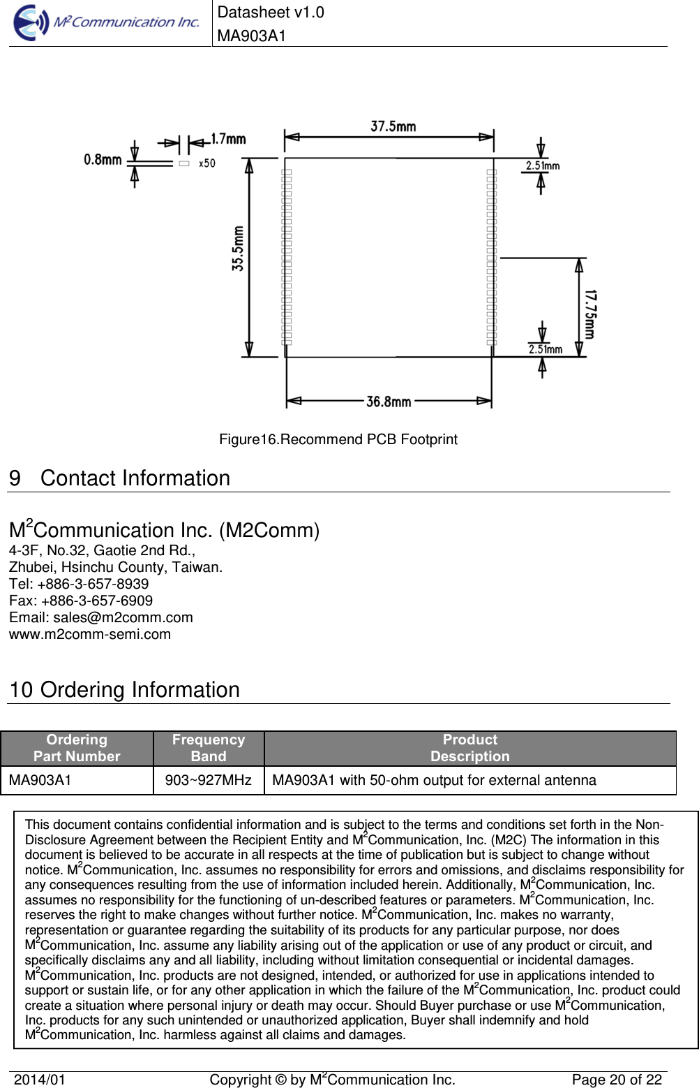  Datasheet v1.0 MA903A1    2014/01  Copyright &copy; by M2Communication Inc.  Page 20 of 22     Figure16.Recommend PCB Footprint 9  Contact Information M2Communication Inc. (M2Comm) 4-3F, No.32, Gaotie 2nd Rd., Zhubei, Hsinchu County, Taiwan.  Tel: +886-3-657-8939 Fax: +886-3-657-6909 Email: sales@m2comm.com www.m2comm-semi.com  10 Ordering Information Ordering Part Number Frequency Band Product Description MA903A1  903~927MHz MA903A1 with 50-ohm output for external antenna              This document contains confidential information and is subject to the terms and conditions set forth in the Non-Disclosure Agreement between the Recipient Entity and M2Communication, Inc. (M2C) The information in this document is believed to be accurate in all respects at the time of publication but is subject to change without notice. M2Communication, Inc. assumes no responsibility for errors and omissions, and disclaims responsibility for any consequences resulting from the use of information included herein. Additionally, M2Communication, Inc. assumes no responsibility for the functioning of un-described features or parameters. M2Communication, Inc. reserves the right to make changes without further notice. M2Communication, Inc. makes no warranty, representation or guarantee regarding the suitability of its products for any particular purpose, nor does M2Communication, Inc. assume any liability arising out of the application or use of any product or circuit, and specifically disclaims any and all liability, including without limitation consequential or incidental damages. M2Communication, Inc. products are not designed, intended, or authorized for use in applications intended to support or sustain life, or for any other application in which the failure of the M2Communication, Inc. product could create a situation where personal injury or death may occur. Should Buyer purchase or use M2Communication, Inc. products for any such unintended or unauthorized application, Buyer shall indemnify and hold M2Communication, Inc. harmless against all claims and damages. 