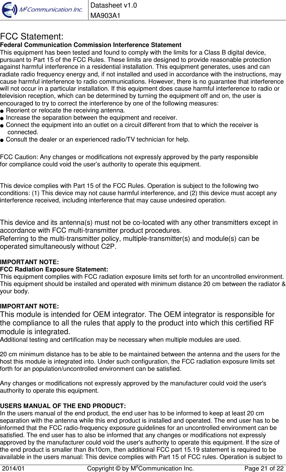  Datasheet v1.0 MA903A1    2014/01  Copyright &copy; by M2Communication Inc.  Page 21 of 22   FCC Statement: Federal Communication Commission Interference Statement  This equipment has been tested and found to comply with the limits for a Class B digital device, pursuant to Part 15 of the FCC Rules. These limits are designed to provide reasonable protection against harmful interference in a residential installation. This equipment generates, uses and can radiate radio frequency energy and, if not installed and used in accordance with the instructions, may cause harmful interference to radio communications. However, there is no guarantee that interference will not occur in a particular installation. If this equipment does cause harmful interference to radio or television reception, which can be determined by turning the equipment off and on, the user is encouraged to try to correct the interference by one of the following measures: ●  Reorient or relocate the receiving antenna. ●  Increase the separation between the equipment and receiver. ●  Connect the equipment into an outlet on a circuit different from that to which the receiver is connected. ●  Consult the dealer or an experienced radio/TV technician for help.  FCC Caution: Any changes or modifications not expressly approved by the party responsible  for compliance could void the user&rsquo;s authority to operate this equipment.   This device complies with Part 15 of the FCC Rules. Operation is subject to the following two conditions: (1) This device may not cause harmful interference, and (2) this device must accept any interference received, including interference that may cause undesired operation.   This device and its antenna(s) must not be co-located with any other transmitters except in accordance with FCC multi-transmitter product procedures. Referring to the multi-transmitter policy, multiple-transmitter(s) and module(s) can be operated simultaneously without C2P.  IMPORTANT NOTE: FCC Radiation Exposure Statement: This equipment complies with FCC radiation exposure limits set forth for an uncontrolled environment. This equipment should be installed and operated with minimum distance 20 cm between the radiator &amp; your body.  IMPORTANT NOTE: This module is intended for OEM integrator. The OEM integrator is responsible for the compliance to all the rules that apply to the product into which this certified RF module is integrated. Additional testing and certification may be necessary when multiple modules are used.  20 cm minimum distance has to be able to be maintained between the antenna and the users for the host this module is integrated into. Under such configuration, the FCC radiation exposure limits set forth for an population/uncontrolled environment can be satisfied.   Any changes or modifications not expressly approved by the manufacturer could void the user's authority to operate this equipment.  USERS MANUAL OF THE END PRODUCT: In the users manual of the end product, the end user has to be informed to keep at least 20 cm separation with the antenna while this end product is installed and operated. The end user has to be informed that the FCC radio-frequency exposure guidelines for an uncontrolled environment can be satisfied. The end user has to also be informed that any changes or modifications not expressly approved by the manufacturer could void the user's authority to operate this equipment. If the size of the end product is smaller than 8x10cm, then additional FCC part 15.19 statement is required to be available in the users manual: This device complies with Part 15 of FCC rules. Operation is subject to 