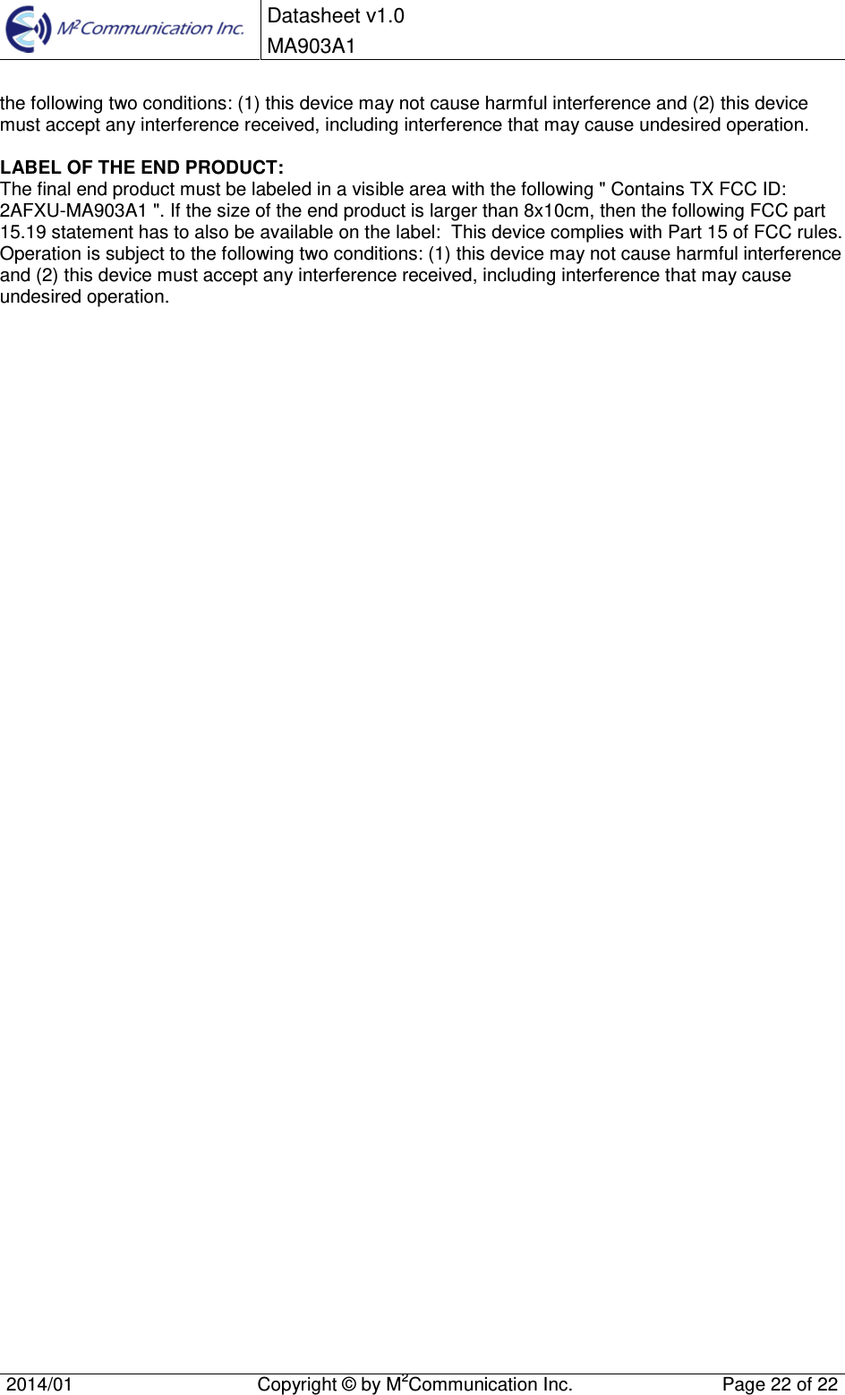  Datasheet v1.0 MA903A1    2014/01  Copyright &copy; by M2Communication Inc.  Page 22 of 22   the following two conditions: (1) this device may not cause harmful interference and (2) this device must accept any interference received, including interference that may cause undesired operation.  LABEL OF THE END PRODUCT: The final end product must be labeled in a visible area with the following " Contains TX FCC ID: 2AFXU-MA903A1 ". If the size of the end product is larger than 8x10cm, then the following FCC part 15.19 statement has to also be available on the label:  This device complies with Part 15 of FCC rules. Operation is subject to the following two conditions: (1) this device may not cause harmful interference and (2) this device must accept any interference received, including interference that may cause undesired operation.  