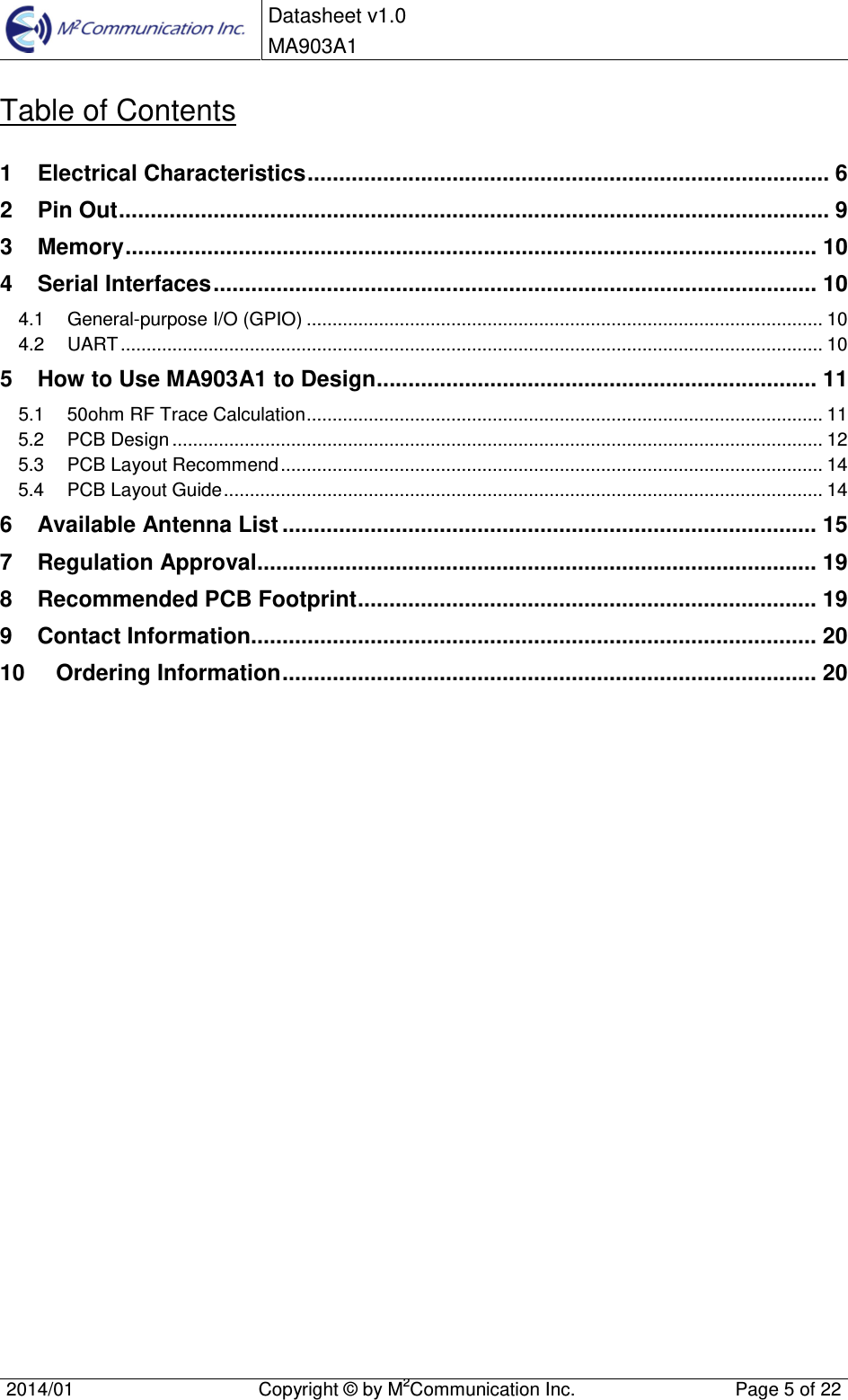 Datasheet v1.0 MA903A1 2014/01  Copyright &copy; by M2Communication Inc.  Page 5 of 22 Table of Contents 1 Electrical Characteristics ................................................................................... 62 Pin Out ................................................................................................................. 93 Memory .............................................................................................................. 104 Serial Interfaces ................................................................................................ 104.1 General-purpose I/O (GPIO) .................................................................................................... 104.2 UART ........................................................................................................................................ 105 How to Use MA903A1 to Design ...................................................................... 115.1 50ohm RF Trace Calculation .................................................................................................... 115.2 PCB Design .............................................................................................................................. 125.3 PCB Layout Recommend ......................................................................................................... 145.4 PCB Layout Guide .................................................................................................................... 146 Available Antenna List ..................................................................................... 157 Regulation Approval......................................................................................... 198 Recommended PCB Footprint ......................................................................... 199 Contact Information.......................................................................................... 2010 Ordering Information ..................................................................................... 20