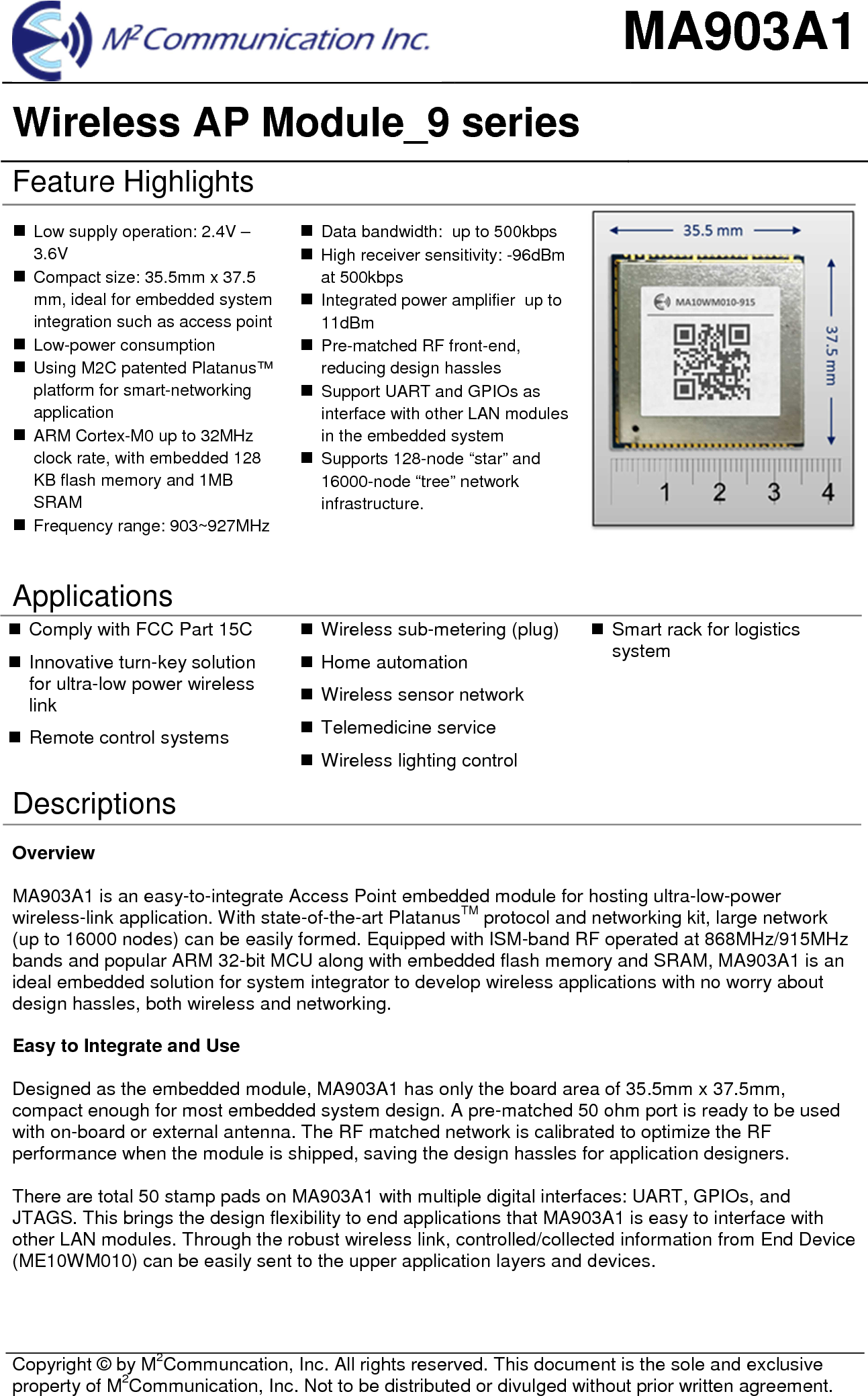 MA903A1 Wireless AP Module_9 series  Copyright &copy; by M2Communcation, Inc. All rights reserved. This document is the sole and exclusive property of M2Communication, Inc. Not to be distributed or divulged without prior written agreement. Feature Highlights Low supply operation: 2.4V &ndash;3.6VCompact size: 35.5mm x 37.5mm, ideal for embedded systemintegration such as access pointLow-power consumptionUsing M2C patented Platanus&trade;platform for smart-networkingapplicationARM Cortex-M0 up to 32MHzclock rate, with embedded 128KB flash memory and 1MBSRAMFrequency range: 903~927MHzData bandwidth:  up to 500kbpsHigh receiver sensitivity: -96dBmat 500kbpsIntegrated power amplifier  up to11dBmPre-matched RF front-end,reducing design hasslesSupport UART and GPIOs asinterface with other LAN modulesin the embedded systemSupports 128-node &ldquo;star&rdquo; and16000-node &ldquo;tree&rdquo; networkinfrastructure.Applications Comply with FCC Part 15CInnovative turn-key solutionfor ultra-low power wirelesslinkRemote control systemsWireless sub-metering (plug)Home automationWireless sensor networkTelemedicine serviceWireless lighting controlSmart rack for logisticssystemDescriptions Overview MA903A1 is an easy-to-integrate Access Point embedded module for hosting ultra-low-power wireless-link application. With state-of-the-art PlatanusTM protocol and networking kit, large network (up to 16000 nodes) can be easily formed. Equipped with ISM-band RF operated at 868MHz/915MHz bands and popular ARM 32-bit MCU along with embedded flash memory and SRAM, MA903A1 is an ideal embedded solution for system integrator to develop wireless applications with no worry about design hassles, both wireless and networking.  Easy to Integrate and Use Designed as the embedded module, MA903A1 has only the board area of 35.5mm x 37.5mm, compact enough for most embedded system design. A pre-matched 50 ohm port is ready to be used with on-board or external antenna. The RF matched network is calibrated to optimize the RF performance when the module is shipped, saving the design hassles for application designers. There are total 50 stamp pads on MA903A1 with multiple digital interfaces: UART, GPIOs, and JTAGS. This brings the design flexibility to end applications that MA903A1 is easy to interface with other LAN modules. Through the robust wireless link, controlled/collected information from End Device (ME10WM010) can be easily sent to the upper application layers and devices. 