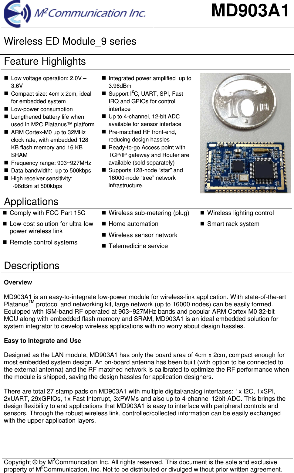 MD903A1 Wireless ED Module_9 series  Copyright &copy; by M2Communcation Inc. All rights reserved. This document is the sole and exclusive property of M2Communication, Inc. Not to be distributed or divulged without prior written agreement. Feature Highlights Low voltage operation: 2.0V &ndash;3.6VCompact size: 4cm x 2cm, idealfor embedded systemLow-power consumptionLengthened battery life whenused in M2C Platanus&trade; platformARM Cortex-M0 up to 32MHzclock rate, with embedded 128KB flash memory and 16 KBSRAMFrequency range: 903~927MHzData bandwidth:  up to 500kbpsHigh receiver sensitivity:-96dBm at 500kbpsIntegrated power amplified  up to3.96dBmSupport I2C, UART, SPI, FastIRQ and GPIOs for controlinterfaceUp to 4-channel, 12-bit ADCavailable for sensor interfacePre-matched RF front-end,reducing design hasslesReady-to-go Access point withTCP/IP gateway and Router areavailable (sold separately)Supports 128-node &ldquo;star&rdquo; and16000-node &ldquo;tree&rdquo; networkinfrastructure.Applications Comply with FCC Part 15CLow-cost solution for ultra-lowpower wireless linkRemote control systemsWireless sub-metering (plug)Home automationWireless sensor networkTelemedicine serviceWireless lighting controlSmart rack systemDescriptions Overview MD903A1 is an easy-to-integrate low-power module for wireless-link application. With state-of-the-art PlatanusTM protocol and networking kit, large network (up to 16000 nodes) can be easily formed. Equipped with ISM-band RF operated at 903~927MHz bands and popular ARM Cortex M0 32-bit MCU along with embedded flash memory and SRAM, MD903A1 is an ideal embedded solution for system integrator to develop wireless applications with no worry about design hassles.  Easy to Integrate and Use Designed as the LAN module, MD903A1 has only the board area of 4cm x 2cm, compact enough for most embedded system design. An on-board antenna has been built (with option to be connected to the external antenna) and the RF matched network is calibrated to optimize the RF performance when the module is shipped, saving the design hassles for application designers. There are total 27 stamp pads on MD903A1 with multiple digital/analog interfaces: 1x I2C, 1xSPI, 2xUART, 29xGPIOs, 1x Fast Interrupt, 3xPWMs and also up to 4-channel 12bit-ADC. This brings the design flexibility to end applications that MD903A1 is easy to interface with peripheral controls and sensors. Through the robust wireless link, controlled/collected information can be easily exchanged with the upper application layers. 