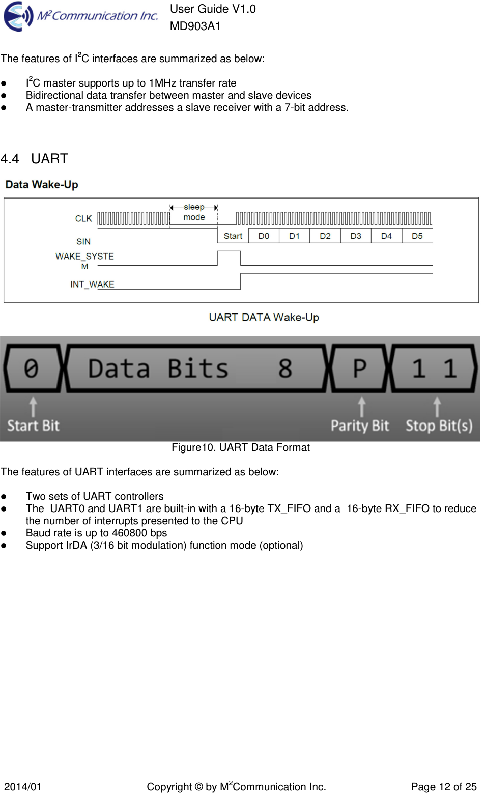  User Guide V1.0 MD903A1    2014/01  Copyright &copy; by M2Communication Inc.  Page 12 of 25   The features of I2C interfaces are summarized as below:   I2C master supports up to 1MHz transfer rate  Bidirectional data transfer between master and slave devices  A master-transmitter addresses a slave receiver with a 7-bit address.   4.4  UART    Figure10. UART Data Format  The features of UART interfaces are summarized as below:   Two sets of UART controllers  The  UART0 and UART1 are built-in with a 16-byte TX_FIFO and a  16-byte RX_FIFO to reduce  the number of interrupts presented to the CPU  Baud rate is up to 460800 bps  Support IrDA (3/16 bit modulation) function mode (optional)   