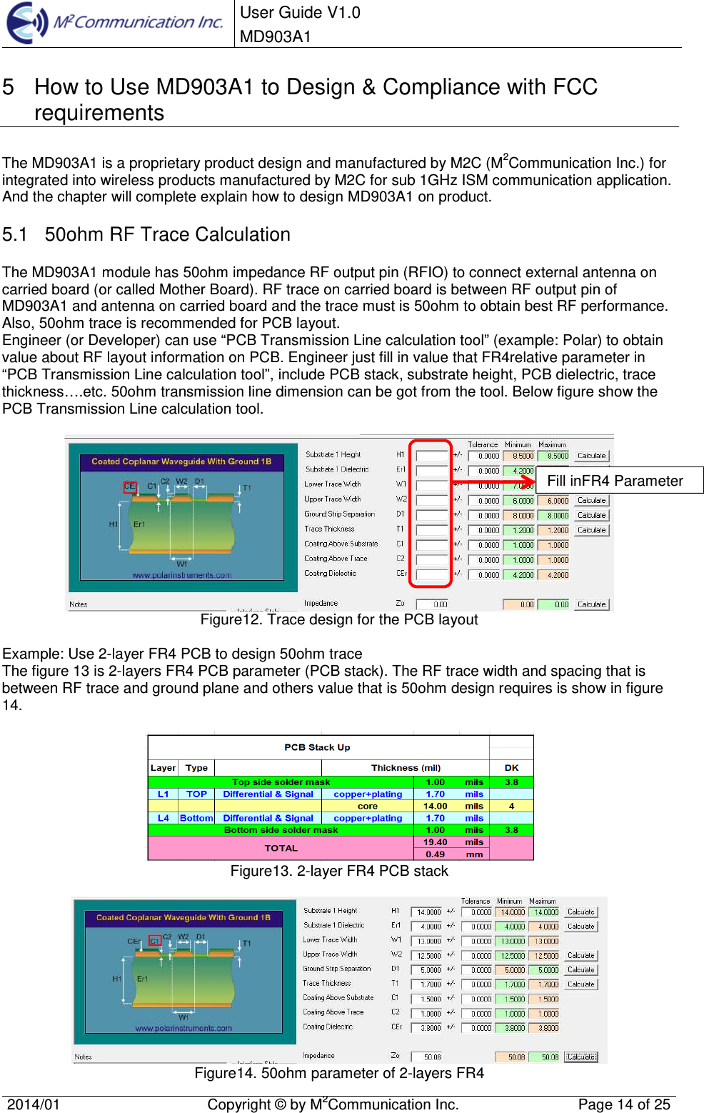  User Guide V1.0 MD903A1    2014/01  Copyright &copy; by M2Communication Inc.  Page 14 of 25   5  How to Use MD903A1 to Design &amp; Compliance with FCC requirements  The MD903A1 is a proprietary product design and manufactured by M2C (M2Communication Inc.) for integrated into wireless products manufactured by M2C for sub 1GHz ISM communication application. And the chapter will complete explain how to design MD903A1 on product. 5.1  50ohm RF Trace Calculation The MD903A1 module has 50ohm impedance RF output pin (RFIO) to connect external antenna on carried board (or called Mother Board). RF trace on carried board is between RF output pin of MD903A1 and antenna on carried board and the trace must is 50ohm to obtain best RF performance. Also, 50ohm trace is recommended for PCB layout. Engineer (or Developer) can use &ldquo;PCB Transmission Line calculation tool&rdquo; (example: Polar) to obtain value about RF layout information on PCB. Engineer just fill in value that FR4relative parameter in &ldquo;PCB Transmission Line calculation tool&rdquo;, include PCB stack, substrate height, PCB dielectric, trace thickness&hellip;.etc. 50ohm transmission line dimension can be got from the tool. Below figure show the PCB Transmission Line calculation tool.   Figure12. Trace design for the PCB layout  Example: Use 2-layer FR4 PCB to design 50ohm trace  The figure 13 is 2-layers FR4 PCB parameter (PCB stack). The RF trace width and spacing that is between RF trace and ground plane and others value that is 50ohm design requires is show in figure 14.     Figure13. 2-layer FR4 PCB stack   Figure14. 50ohm parameter of 2-layers FR4  Fill inFR4 Parameter 