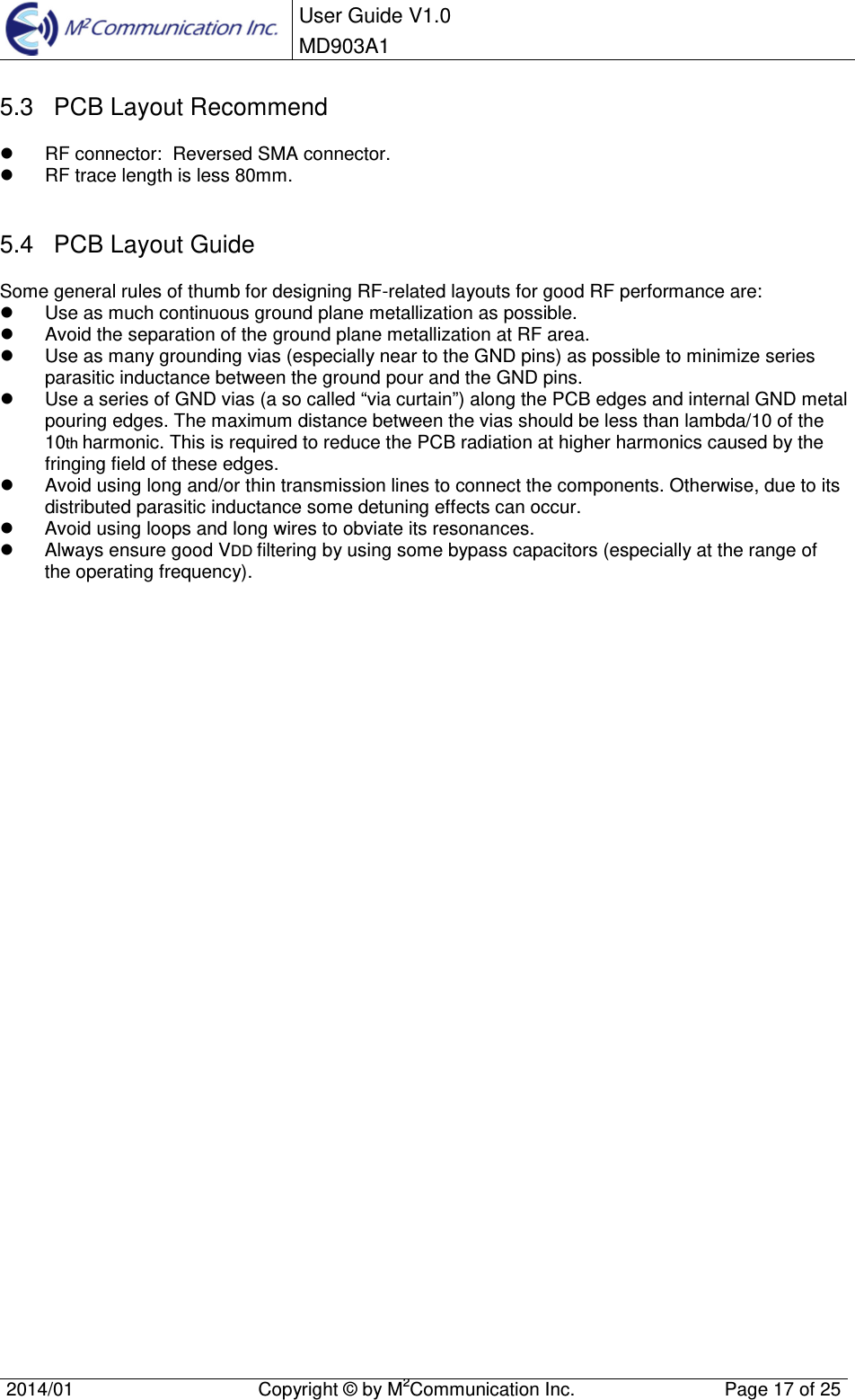  User Guide V1.0 MD903A1    2014/01  Copyright &copy; by M2Communication Inc.  Page 17 of 25   5.3  PCB Layout Recommend   RF connector:  Reversed SMA connector.   RF trace length is less 80mm.  5.4  PCB Layout Guide Some general rules of thumb for designing RF-related layouts for good RF performance are:   Use as much continuous ground plane metallization as possible.   Avoid the separation of the ground plane metallization at RF area.   Use as many grounding vias (especially near to the GND pins) as possible to minimize series parasitic inductance between the ground pour and the GND pins.   Use a series of GND vias (a so called &ldquo;via curtain&rdquo;) along the PCB edges and internal GND metal pouring edges. The maximum distance between the vias should be less than lambda/10 of the 10th harmonic. This is required to reduce the PCB radiation at higher harmonics caused by the fringing field of these edges.   Avoid using long and/or thin transmission lines to connect the components. Otherwise, due to its distributed parasitic inductance some detuning effects can occur.   Avoid using loops and long wires to obviate its resonances.   Always ensure good VDD filtering by using some bypass capacitors (especially at the range of the operating frequency).                                   