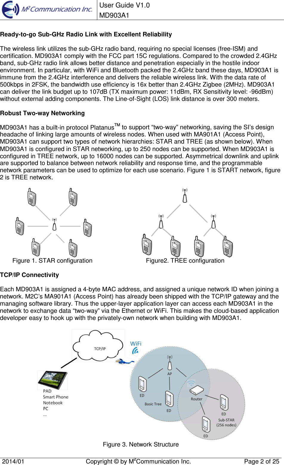 User Guide V1.0 MD903A1 2014/01  Copyright &copy; by M2Communication Inc.  Page 2 of 25 Ready-to-go Sub-GHz Radio Link with Excellent Reliability The wireless link utilizes the sub-GHz radio band, requiring no special licenses (free-ISM) and certification. MD903A1 comply with the FCC part 15C regulations. Compared to the crowded 2.4GHz band, sub-GHz radio link allows better distance and penetration especially in the hostile indoor environment. In particular, with WiFi and Bluetooth packed the 2.4GHz band these days, MD903A1 is immune from the 2.4GHz interference and delivers the reliable wireless link. With the data rate of 500kbps in 2FSK, the bandwidth use efficiency is 16x better than 2.4GHz Zigbee (2MHz). MD903A1 can deliver the link budget up to 107dB (TX maximum power: 11dBm, RX Sensitivity level: -96dBm) without external adding components. The Line-of-Sight (LOS) link distance is over 300 meters. Robust Two-way Networking MD903A1 has a built-in protocol PlatanusTM to support &ldquo;two-way&rdquo; networking, saving the SI&rsquo;s design headache of linking large amounts of wireless nodes. When used with MA901A1 (Access Point), MD903A1 can support two types of network hierarchies: STAR and TREE (as shown below). When MD903A1 is configured in STAR networking, up to 250 nodes can be supported. When MD903A1 is configured in TREE network, up to 16000 nodes can be supported. Asymmetrical downlink and uplink are supported to balance between network reliability and response time, and the programmable network parameters can be used to optimize for each use scenario. Figure 1 is START network, figure 2 is TREE network. Figure 1. STAR configuration   Figure2. TREE configuration TCP/IP Connectivity Each MD903A1 is assigned a 4-byte MAC address, and assigned a unique network ID when joining a network. M2C&rsquo;s MA901A1 (Access Point) has already been shipped with the TCP/IP gateway and the managing software library. Thus the upper-layer application layer can access each MD903A1 in the network to exchange data &ldquo;two-way&rdquo; via the Ethernet or WiFi. This makes the cloud-based application developer easy to hook up with the privately-own network when building with MD903A1.  Figure 3. Network Structure 