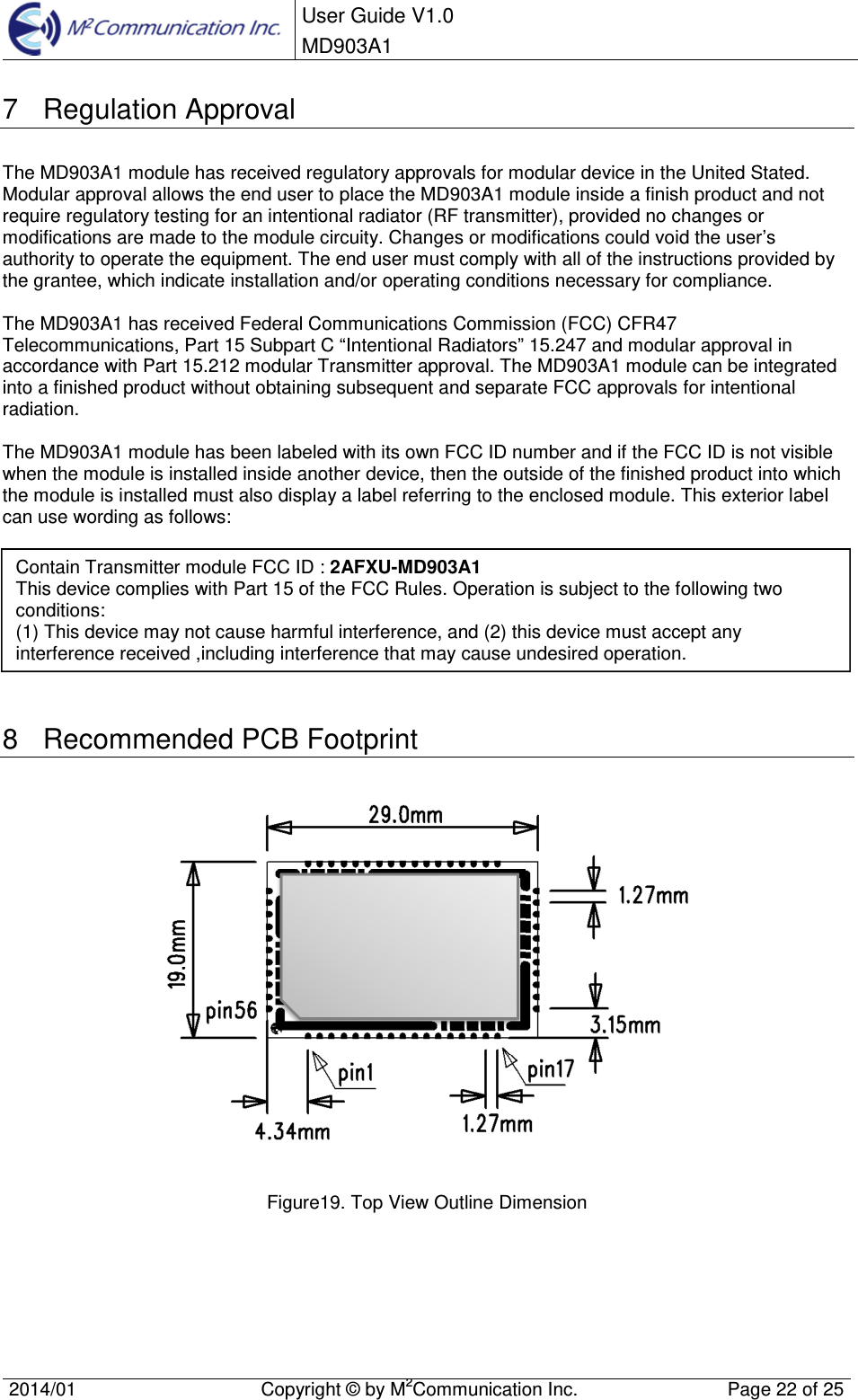  User Guide V1.0 MD903A1    2014/01  Copyright &copy; by M2Communication Inc.  Page 22 of 25   7  Regulation Approval The MD903A1 module has received regulatory approvals for modular device in the United Stated. Modular approval allows the end user to place the MD903A1 module inside a finish product and not require regulatory testing for an intentional radiator (RF transmitter), provided no changes or modifications are made to the module circuity. Changes or modifications could void the user&rsquo;s authority to operate the equipment. The end user must comply with all of the instructions provided by the grantee, which indicate installation and/or operating conditions necessary for compliance.   The MD903A1 has received Federal Communications Commission (FCC) CFR47 Telecommunications, Part 15 Subpart C &ldquo;Intentional Radiators&rdquo; 15.247 and modular approval in accordance with Part 15.212 modular Transmitter approval. The MD903A1 module can be integrated into a finished product without obtaining subsequent and separate FCC approvals for intentional radiation.  The MD903A1 module has been labeled with its own FCC ID number and if the FCC ID is not visible when the module is installed inside another device, then the outside of the finished product into which the module is installed must also display a label referring to the enclosed module. This exterior label can use wording as follows:         8  Recommended PCB Footprint   Figure19. Top View Outline Dimension    Contain Transmitter module FCC ID : 2AFXU-MD903A1 This device complies with Part 15 of the FCC Rules. Operation is subject to the following two conditions: (1) This device may not cause harmful interference, and (2) this device must accept any interference received ,including interference that may cause undesired operation. 