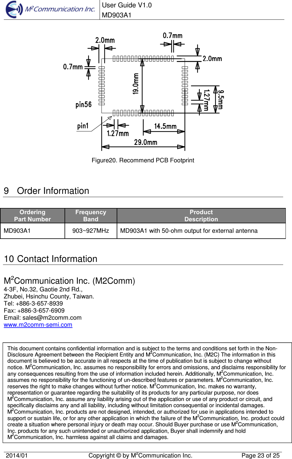  User Guide V1.0 MD903A1    2014/01  Copyright &copy; by M2Communication Inc.  Page 23 of 25    Figure20. Recommend PCB Footprint   9  Order Information Ordering Part Number Frequency Band Product Description MD903A1  903~927MHz  MD903A1 with 50-ohm output for external antenna   10 Contact Information M2Communication Inc. (M2Comm) 4-3F, No.32, Gaotie 2nd Rd., Zhubei, Hsinchu County, Taiwan.  Tel: +886-3-657-8939 Fax: +886-3-657-6909 Email: sales@m2comm.com www.m2comm-semi.com                  This document contains confidential information and is subject to the terms and conditions set forth in the Non-Disclosure Agreement between the Recipient Entity and M2Communication, Inc. (M2C) The information in this document is believed to be accurate in all respects at the time of publication but is subject to change without notice. M2Communication, Inc. assumes no responsibility for errors and omissions, and disclaims responsibility for any consequences resulting from the use of information included herein. Additionally, M2Communication, Inc. assumes no responsibility for the functioning of un-described features or parameters. M2Communication, Inc. reserves the right to make changes without further notice. M2Communication, Inc. makes no warranty, representation or guarantee regarding the suitability of its products for any particular purpose, nor does M2Communication, Inc. assume any liability arising out of the application or use of any product or circuit, and specifically disclaims any and all liability, including without limitation consequential or incidental damages. M2Communication, Inc. products are not designed, intended, or authorized for use in applications intended to support or sustain life, or for any other application in which the failure of the M2Communication, Inc. product could create a situation where personal injury or death may occur. Should Buyer purchase or use M2Communication, Inc. products for any such unintended or unauthorized application, Buyer shall indemnify and hold M2Communication, Inc. harmless against all claims and damages. 