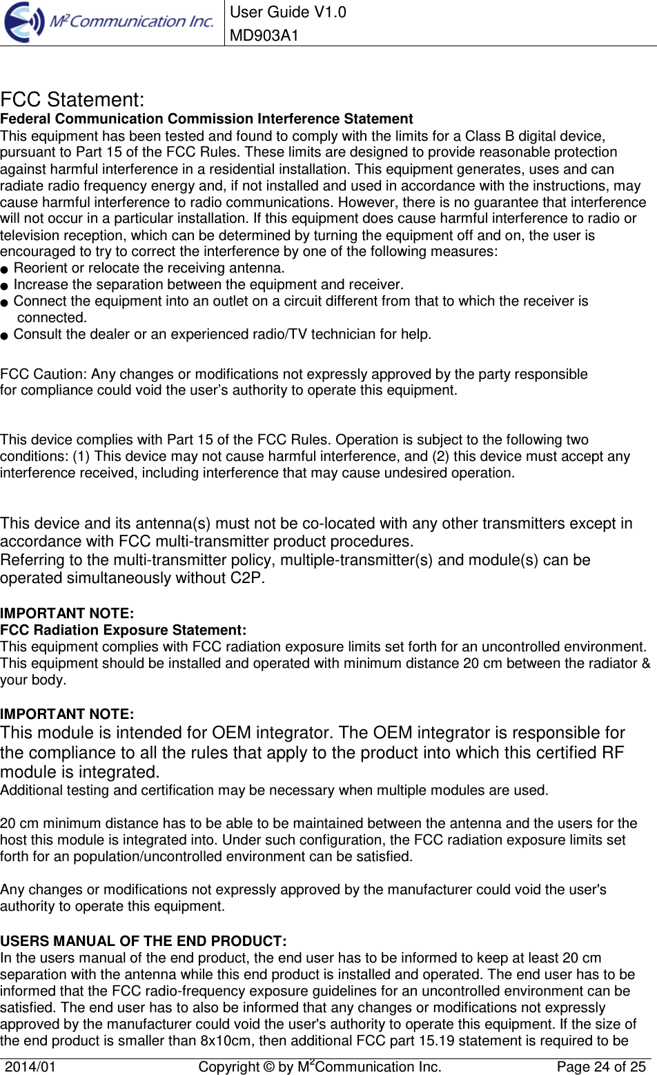  User Guide V1.0 MD903A1    2014/01  Copyright &copy; by M2Communication Inc.  Page 24 of 25    FCC Statement: Federal Communication Commission Interference Statement  This equipment has been tested and found to comply with the limits for a Class B digital device, pursuant to Part 15 of the FCC Rules. These limits are designed to provide reasonable protection against harmful interference in a residential installation. This equipment generates, uses and can radiate radio frequency energy and, if not installed and used in accordance with the instructions, may cause harmful interference to radio communications. However, there is no guarantee that interference will not occur in a particular installation. If this equipment does cause harmful interference to radio or television reception, which can be determined by turning the equipment off and on, the user is encouraged to try to correct the interference by one of the following measures: ●  Reorient or relocate the receiving antenna. ●  Increase the separation between the equipment and receiver. ●  Connect the equipment into an outlet on a circuit different from that to which the receiver is connected. ●  Consult the dealer or an experienced radio/TV technician for help.  FCC Caution: Any changes or modifications not expressly approved by the party responsible  for compliance could void the user&rsquo;s authority to operate this equipment.   This device complies with Part 15 of the FCC Rules. Operation is subject to the following two conditions: (1) This device may not cause harmful interference, and (2) this device must accept any interference received, including interference that may cause undesired operation.   This device and its antenna(s) must not be co-located with any other transmitters except in accordance with FCC multi-transmitter product procedures. Referring to the multi-transmitter policy, multiple-transmitter(s) and module(s) can be operated simultaneously without C2P.  IMPORTANT NOTE: FCC Radiation Exposure Statement: This equipment complies with FCC radiation exposure limits set forth for an uncontrolled environment. This equipment should be installed and operated with minimum distance 20 cm between the radiator &amp; your body.  IMPORTANT NOTE: This module is intended for OEM integrator. The OEM integrator is responsible for the compliance to all the rules that apply to the product into which this certified RF module is integrated. Additional testing and certification may be necessary when multiple modules are used.  20 cm minimum distance has to be able to be maintained between the antenna and the users for the host this module is integrated into. Under such configuration, the FCC radiation exposure limits set forth for an population/uncontrolled environment can be satisfied.   Any changes or modifications not expressly approved by the manufacturer could void the user's authority to operate this equipment.  USERS MANUAL OF THE END PRODUCT: In the users manual of the end product, the end user has to be informed to keep at least 20 cm separation with the antenna while this end product is installed and operated. The end user has to be informed that the FCC radio-frequency exposure guidelines for an uncontrolled environment can be satisfied. The end user has to also be informed that any changes or modifications not expressly approved by the manufacturer could void the user's authority to operate this equipment. If the size of the end product is smaller than 8x10cm, then additional FCC part 15.19 statement is required to be 