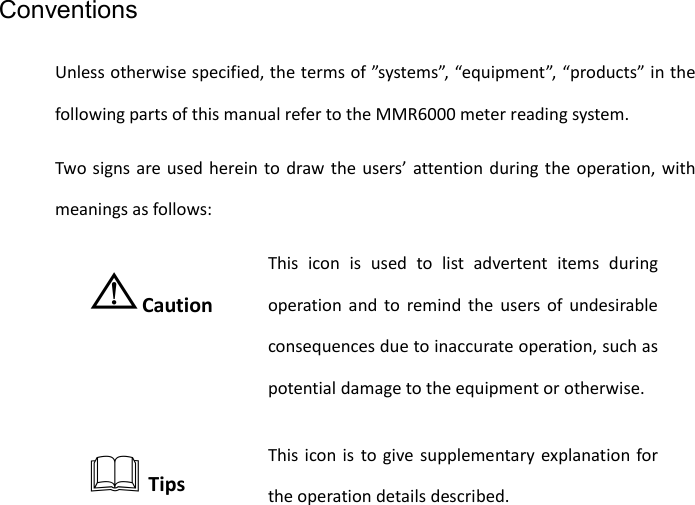   Conventions Unless otherwise specified, the terms of ”systems”, “equipment”, “products” in the following parts of this manual refer to the MMR6000 meter reading system. Two signs are used herein to draw the users’ attention during the operation, with meanings as follows: ⚠Caution This icon is used to list advertent items during operation and to remind the users of undesirable consequences due to inaccurate operation, such as potential damage to the equipment or otherwise.  Tips This icon is to give supplementary explanation for the operation details described.  