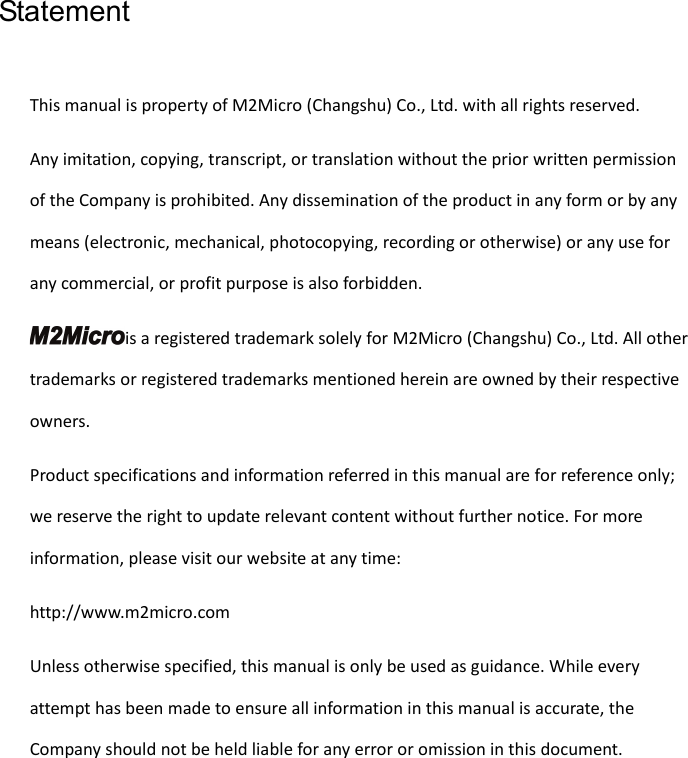   Statement This manual is property of M2Micro (Changshu) Co., Ltd. with all rights reserved. Any imitation, copying, transcript, or translation without the prior written permission of the Company is prohibited. Any dissemination of the product in any form or by any means (electronic, mechanical, photocopying, recording or otherwise) or any use for any commercial, or profit purpose is also forbidden. is a registered trademark solely for M2Micro (Changshu) Co., Ltd. All other trademarks or registered trademarks mentioned herein are owned by their respective owners. Product specifications and information referred in this manual are for reference only; we reserve the right to update relevant content without further notice. For more information, please visit our website at any time:   http://www.m2micro.com Unless otherwise specified, this manual is only be used as guidance. While every attempt has been made to ensure all information in this manual is accurate, the Company should not be held liable for any error or omission in this document.  