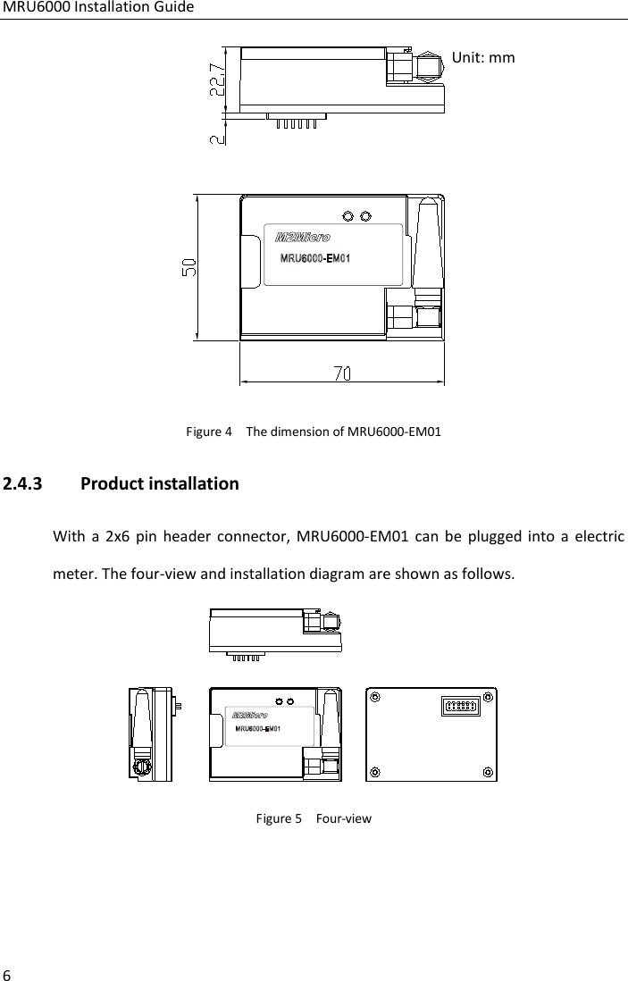MRU6000 Installation Guide 6  Figure 4  The dimension of MRU6000-EM01 2.4.3 Product installation With a 2x6 pin header connector, MRU6000-EM01 can be plugged into a electric meter. The four-view and installation diagram are shown as follows.  Figure 5  Four-view Unit: mm 