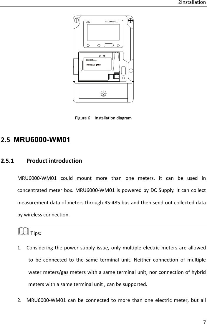 2Installation 7  Figure 6  Installation diagram 2.5 MRU6000-WM01 2.5.1 Product introduction MRU6000-WM01 could mount more than one meters, it can be used in concentrated meter box. MRU6000-WM01 is powered by DC Supply.  It can collect measurement data of meters through RS-485 bus and then send out collected data by wireless connection.  Tips: 1. Considering the power supply issue, only multiple electric meters are allowed to be connected to the same terminal unit. Neither connection of multiple water meters/gas meters with a same terminal unit, nor connection of hybrid meters with a same terminal unit , can be supported. 2. MRU6000-WM01 can be connected to more than one electric meter, but all 