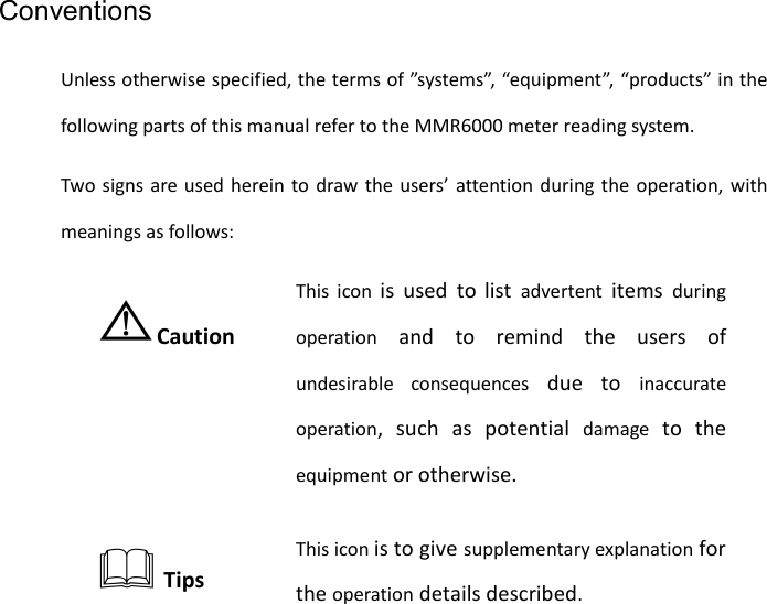    Conventions Unless otherwise specified, the terms of ”systems”, “equipment”, “products” in the following parts of this manual refer to the MMR6000 meter reading system. Two signs are used herein to draw the users’ attention during the operation, with meanings as follows: ⚠Caution This icon is used to list  advertent items  during operation and to remind the users of undesirable consequences due to inaccurate operation, such as potential damage to the equipment or otherwise.  Tips This icon is to give supplementary explanation for the operation details described.   