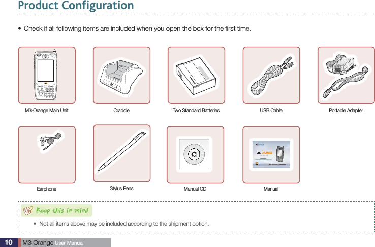 10  M3 Orange User ManualProduct ConfigurationCheck if all following items are included when you open the box for the ﬁrst time.sM3-Orange Main Unit Craddle Two Standard Batteries USB Cable Portable AdapterEarphone Stylus Pens Manual CDwww.m3mobile.netORANGEManualNot all items above may be included according to the shipment option.sIt is available to download contents of this user manual and programs provided by software CD from M3 Mobile homepage.