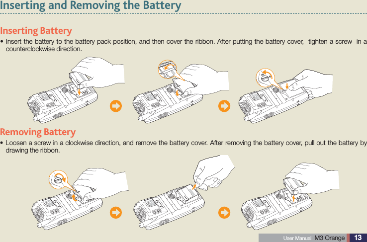 13 User Manual  M3 Orange Inserting and Removing the Battery Inserting  Battery Insert the battery to the battery pack position, and then cover the ribbon. After putting the battery cover,  tighten a screw  in a scounterclockwise direction.  Removing  Battery  Loosen a screw in a clockwise direction, and remove the battery cover. After removing the battery cover, pull out the battery by sdrawing the ribbon.