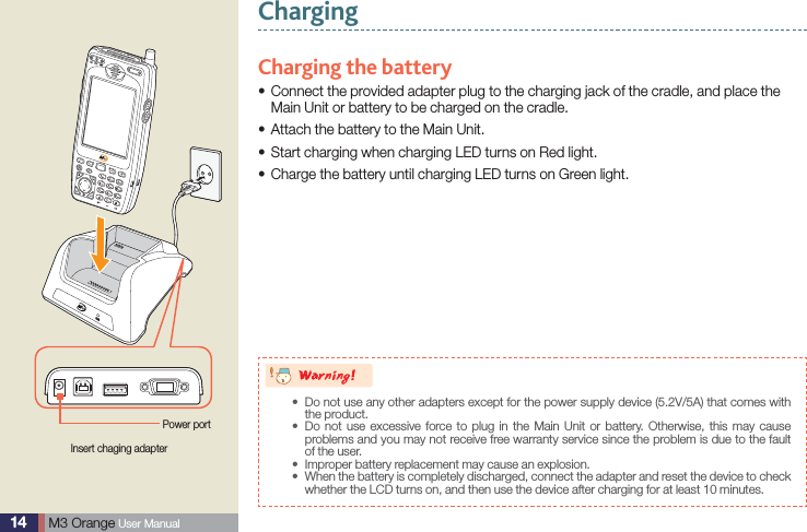 14  M3 Orange User ManualChargingCharging the battery Connect the provided adapter plug to the charging jack of the cradle, and place the sMain Unit or battery to be charged on the cradle.Attach the battery to the Main Unit.sStart charging when charging LED turns on Red light.sCharge the battery until charging LED turns on Green light.sInsert chaging adapterPower port8BSOJOH Do not use any other adapters except for the power supply device (5.2V/5A) that comes with sthe product.   Do not use excessive force to plug in the Main Unit or battery. Otherwise, this may cause sproblems and you may not receive free warranty service since the problem is due to the fault of the user.Improper battery replacement may cause an explosion.s When the battery is completely discharged, connect the adapter and reset the device to check swhether the LCD turns on, and then use the device after charging for at least 10 minutes.