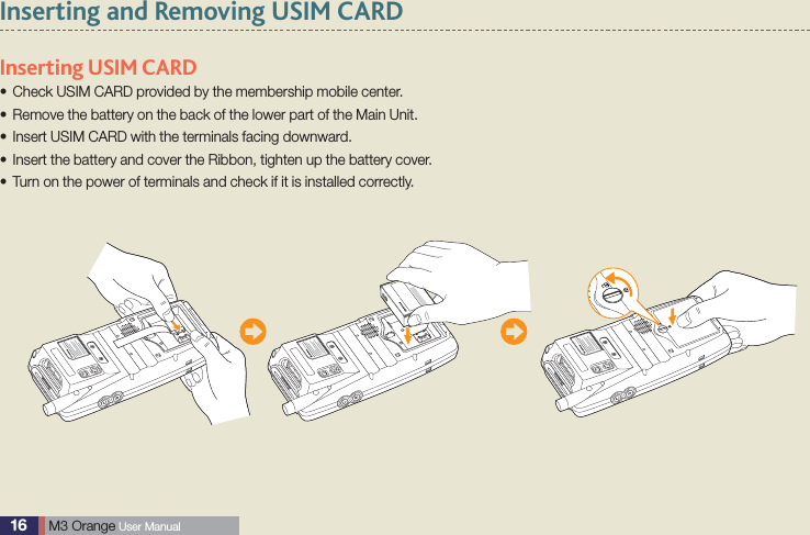 16  M3 Orange User ManualInserting and Removing USIM CARDInserting USIM CARD Check USIM CARD provided by the membership mobile center.sRemove the battery on the back of the lower part of the Main Unit.sInsert USIM CARD with the terminals facing downward.sInsert the battery and cover the Ribbon, tighten up the battery cover.sTurn on the power of terminals and check if it is installed correctly.s