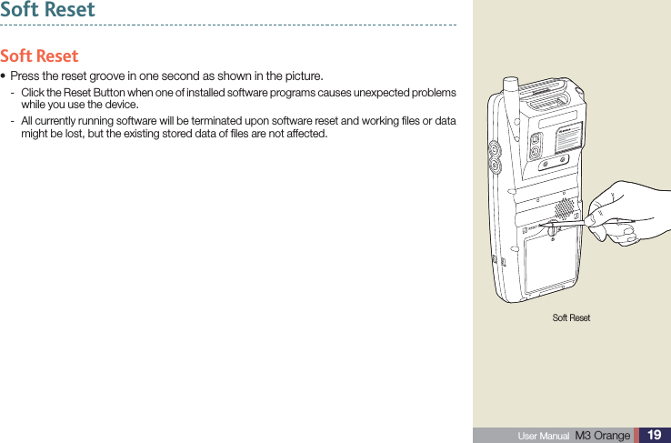 19 User Manual  M3 Orange Soft ResetSoft ResetPress the reset groove in one second as shown in the picture.s Click the Reset Button when one of installed software programs causes unexpected problems  -while you use the device. All currently running software will be terminated upon software reset and working ﬁles or data  -might be lost, but the existing stored data of ﬁles are not affected.Soft Reset