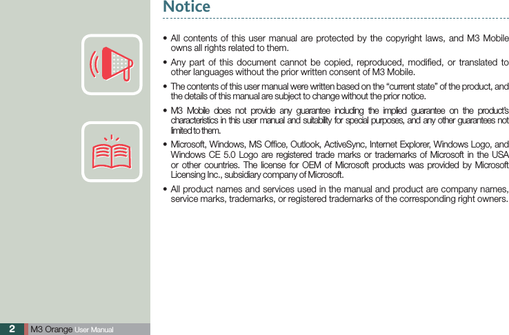 2 M3 Orange User Manual All contents of this user manual are protected by the copyright laws, and M3 Mobile sowns all rights related to them. Any part of this document cannot be copied, reproduced, modiﬁed, or translated to sother languages without the prior written consent of M3 Mobile. The contents of this user manual were written based on the “current state” of the product, and sthe details of this manual are subject to change without the prior notice.  M3 Mobile does not provide any guarantee including the implied guarantee on the product’s scharacteristics in this user manual and suitability for special purposes, and any other guarantees not limited to them. Microsoft, Windows, MS Ofﬁce, Outlook, ActiveSync, Internet Explorer, Windows Logo, and sWindows CE 5.0 Logo are registered trade marks or trademarks of Microsoft in the USA or other countries. The license for OEM of Microsoft products was provided by Microsoft Licensing Inc., subsidiary company of Microsoft. All product names and services used in the manual and product are company names, sservice marks, trademarks, or registered trademarks of the corresponding right owners.Notice