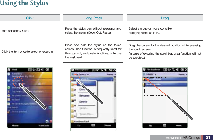 21 User Manual  M3 Orange Using the StylusClickItem selection / ClickClick the item once to select or executeDragSelect a group or move icons likedragging a mouse in PCDrag the cursor to the desired position while pressing the touch screen.(In case of excuting the scroll bar, drag function will not be excuted.)Long PressPress the stylus pen without releasing, and select the menu. (Copy, Cut, Paste)Press and hold the stylus on the touch screen. This function is frequently used for ﬁle copy, cut, and paste functions, or to use the keyboard.