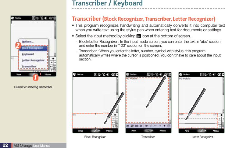 22  M3 Orange User ManualTranscriber / KeyboardTranscriber (Block Recognizer, Transcriber, Letter Recognizer) This program recognizes handwriting and automatically converts it into computer text swhen you write text using the stylus pen when entering text for documents or settings.Select the input method by clicking s  icon at the bottom of screen. Block/Letter Recognizer : In the input mode screen, you can enter the text in ‘abc’ section,  -and enter the number in ‘123’ section on the screen. Transcriber : When you enter the letter, number, symbol with stylus, this program  -automatically writes where the cursor is positioned. You don’t have to care about the input section.Screen for selecting TranscriberBlock Recognizer Transcriber Letter Recognizer12